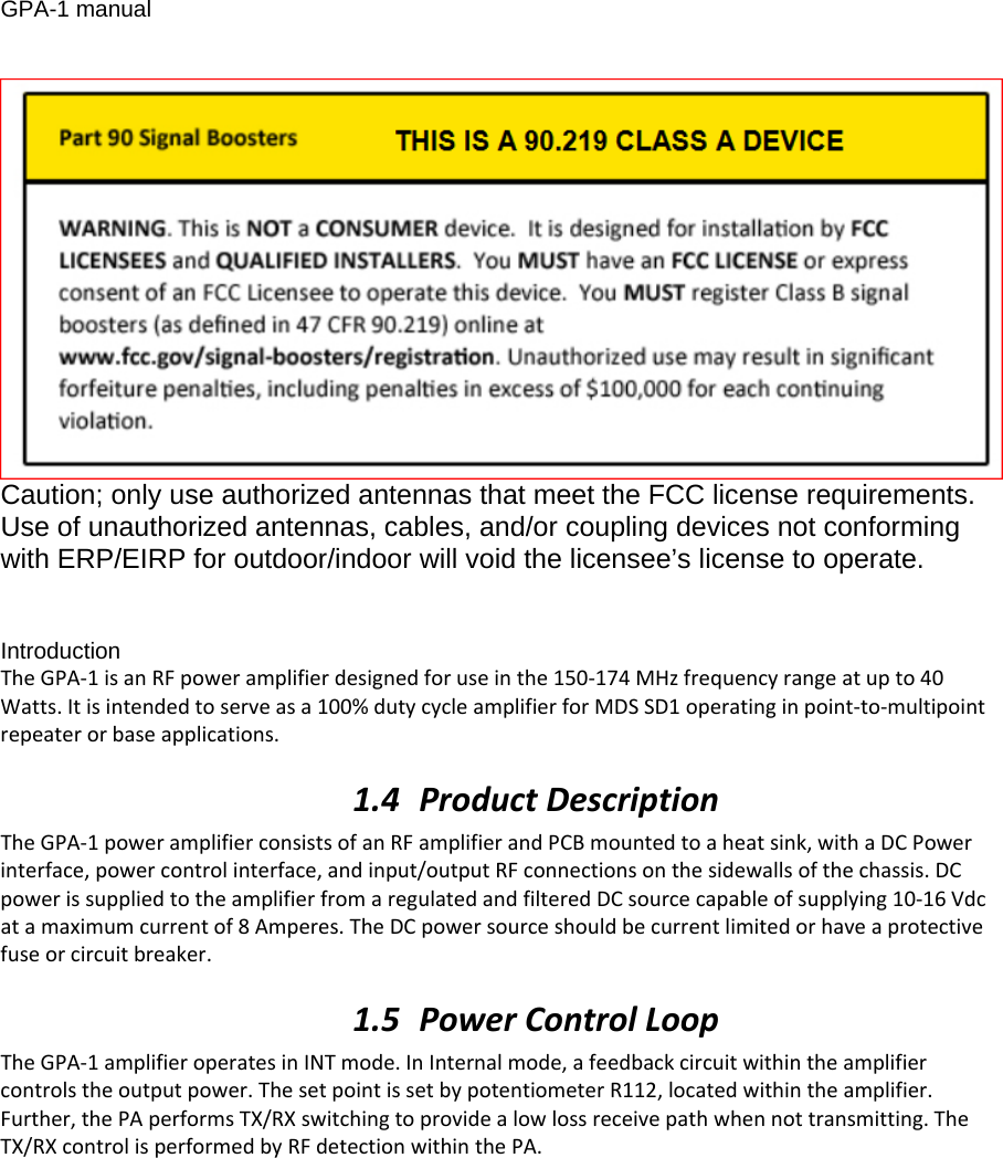 GPA-1 manual  Caution; only use authorized antennas that meet the FCC license requirements. Use of unauthorized antennas, cables, and/or coupling devices not conforming with ERP/EIRP for outdoor/indoor will void the licensee’s license to operate.   Introduction TheGPA‐1isanRFpoweramplifierdesignedforuseinthe150‐174MHzfrequencyrangeatupto40Watts.Itisintendedtoserveasa100%dutycycleamplifierforMDSSD1operatinginpoint‐to‐multipointrepeaterorbaseapplications.1.4 ProductDescriptionTheGPA‐1poweramplifierconsistsofanRFamplifierandPCBmountedtoaheatsink,withaDCPowerinterface,powercontrolinterface,andinput/outputRFconnectionsonthesidewallsofthechassis.DCpowerissuppliedtotheamplifierfromaregulatedandfilteredDCsourcecapableofsupplying10‐16Vdcatamaximumcurrentof8Amperes.TheDCpowersourceshouldbecurrentlimitedorhaveaprotectivefuseorcircuitbreaker.1.5 PowerControlLoopTheGPA‐1amplifieroperatesinINTmode.InInternalmode,afeedbackcircuitwithintheamplifiercontrolstheoutputpower.ThesetpointissetbypotentiometerR112,locatedwithintheamplifier.Further,thePAperformsTX/RXswitchingtoprovidealowlossreceivepathwhennottransmitting.TheTX/RXcontrolisperformedbyRFdetectionwithinthePA.