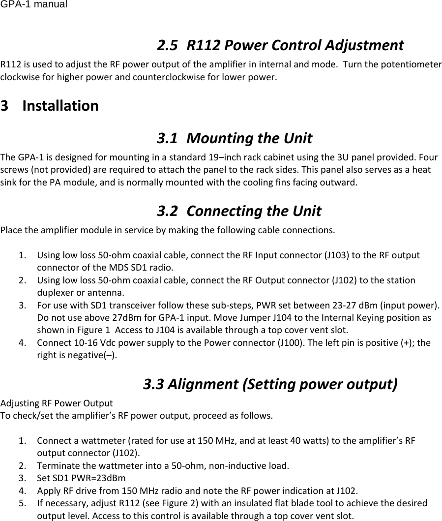 GPA-1 manual 2.5 R112PowerControlAdjustmentR112isusedtoadjusttheRFpoweroutputoftheamplifierininternalandmode.Turnthepotentiometerclockwiseforhigherpowerandcounterclockwiseforlowerpower.3 Installation3.1 MountingtheUnitTheGPA‐1isdesignedformountinginastandard19–inchrackcabinetusingthe3Upanelprovided.Fourscrews(notprovided)arerequiredtoattachthepaneltotheracksides.ThispanelalsoservesasaheatsinkforthePAmodule,andisnormallymountedwiththecoolingfinsfacingoutward.3.2 ConnectingtheUnitPlacetheamplifiermoduleinservicebymakingthefollowingcableconnections.1. Usinglowloss50‐ohmcoaxialcable,connecttheRFInputconnector(J103)totheRFoutputconnectoroftheMDSSD1radio.2. Usinglowloss50‐ohmcoaxialcable,connecttheRFOutputconnector(J102)tothestationduplexerorantenna.3. ForusewithSD1transceiverfollowthesesub‐steps,PWRsetbetween23‐27dBm(inputpower).Donotuseabove27dBmforGPA‐1input.MoveJumperJ104totheInternalKeyingpositionasshowninFigure1AccesstoJ104isavailablethroughatopcoverventslot.4. Connect10‐16VdcpowersupplytothePowerconnector(J100).Theleftpinispositive(+);therightisnegative(–).3.3Alignment(Settingpoweroutput)AdjustingRFPowerOutputTocheck/settheamplifier’sRFpoweroutput,proceedasfollows.1. Connectawattmeter(ratedforuseat150MHz,andatleast40watts)totheamplifier’sRFoutputconnector(J102).2. Terminatethewattmeterintoa50‐ohm,non‐inductiveload.3. SetSD1PWR=23dBm4. ApplyRFdrivefrom150MHzradioandnotetheRFpowerindicationatJ102.5. Ifnecessary,adjustR112(seeFigure2)withaninsulatedflatbladetooltoachievethedesiredoutputlevel.Accesstothiscontrolisavailablethroughatopcoverventslot.