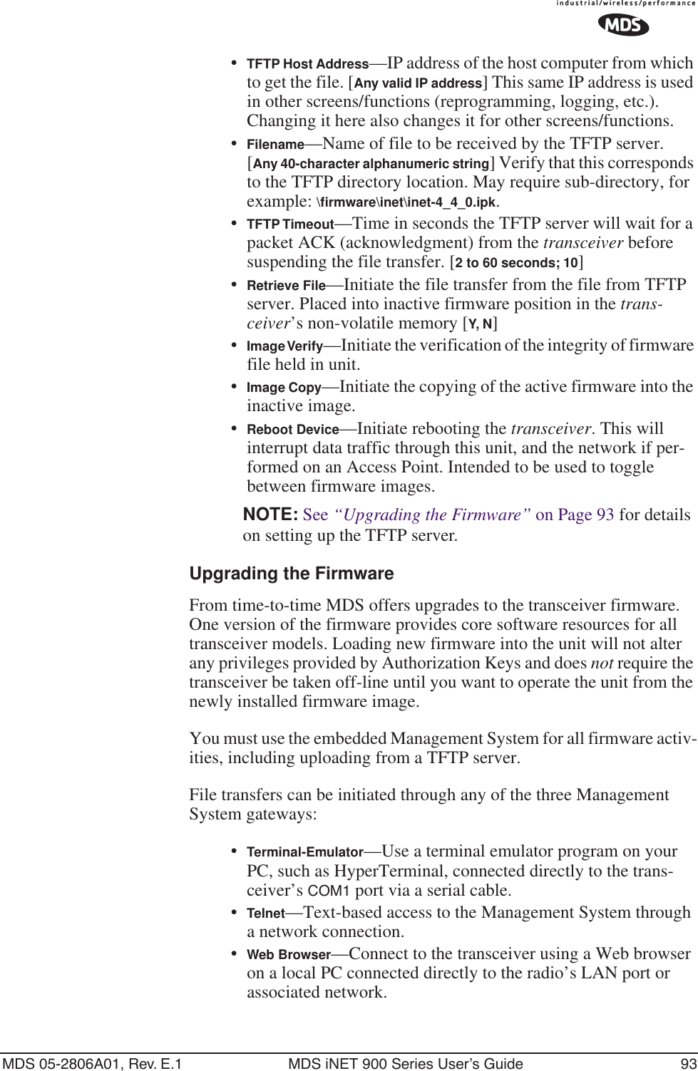 MDS 05-2806A01, Rev. E.1 MDS iNET 900 Series User’s Guide 93•TFTP Host Address—IP address of the host computer from which to get the file. [Any valid IP address] This same IP address is used in other screens/functions (reprogramming, logging, etc.). Changing it here also changes it for other screens/functions.•Filename—Name of file to be received by the TFTP server.[Any 40-character alphanumeric string] Verify that this corresponds to the TFTP directory location. May require sub-directory, for example: \ﬁrmware\inet\inet-4_4_0.ipk.•TFTP Timeout—Time in seconds the TFTP server will wait for a packet ACK (acknowledgment) from the transceiver before suspending the file transfer. [2 to 60 seconds; 10]•Retrieve File—Initiate the file transfer from the file from TFTP server. Placed into inactive firmware position in the trans-ceiver’s non-volatile memory [Y, N]•Image Verify—Initiate the verification of the integrity of firmware file held in unit.•Image Copy—Initiate the copying of the active firmware into the inactive image.•Reboot Device—Initiate rebooting the transceiver. This will interrupt data traffic through this unit, and the network if per-formed on an Access Point. Intended to be used to toggle between firmware images.NOTE: See “Upgrading the Firmware” on Page 93 for details on setting up the TFTP server.Upgrading the FirmwareFrom time-to-time MDS offers upgrades to the transceiver firmware. One version of the firmware provides core software resources for all transceiver models. Loading new firmware into the unit will not alter any privileges provided by Authorization Keys and does not require the transceiver be taken off-line until you want to operate the unit from the newly installed firmware image.You must use the embedded Management System for all firmware activ-ities, including uploading from a TFTP server.File transfers can be initiated through any of the three Management System gateways: •Terminal-Emulator—Use a terminal emulator program on your PC, such as HyperTerminal, connected directly to the trans-ceiver’s COM1 port via a serial cable.•Telnet—Text-based access to the Management System through a network connection.•Web Browser—Connect to the transceiver using a Web browser on a local PC connected directly to the radio’s LAN port or associated network.