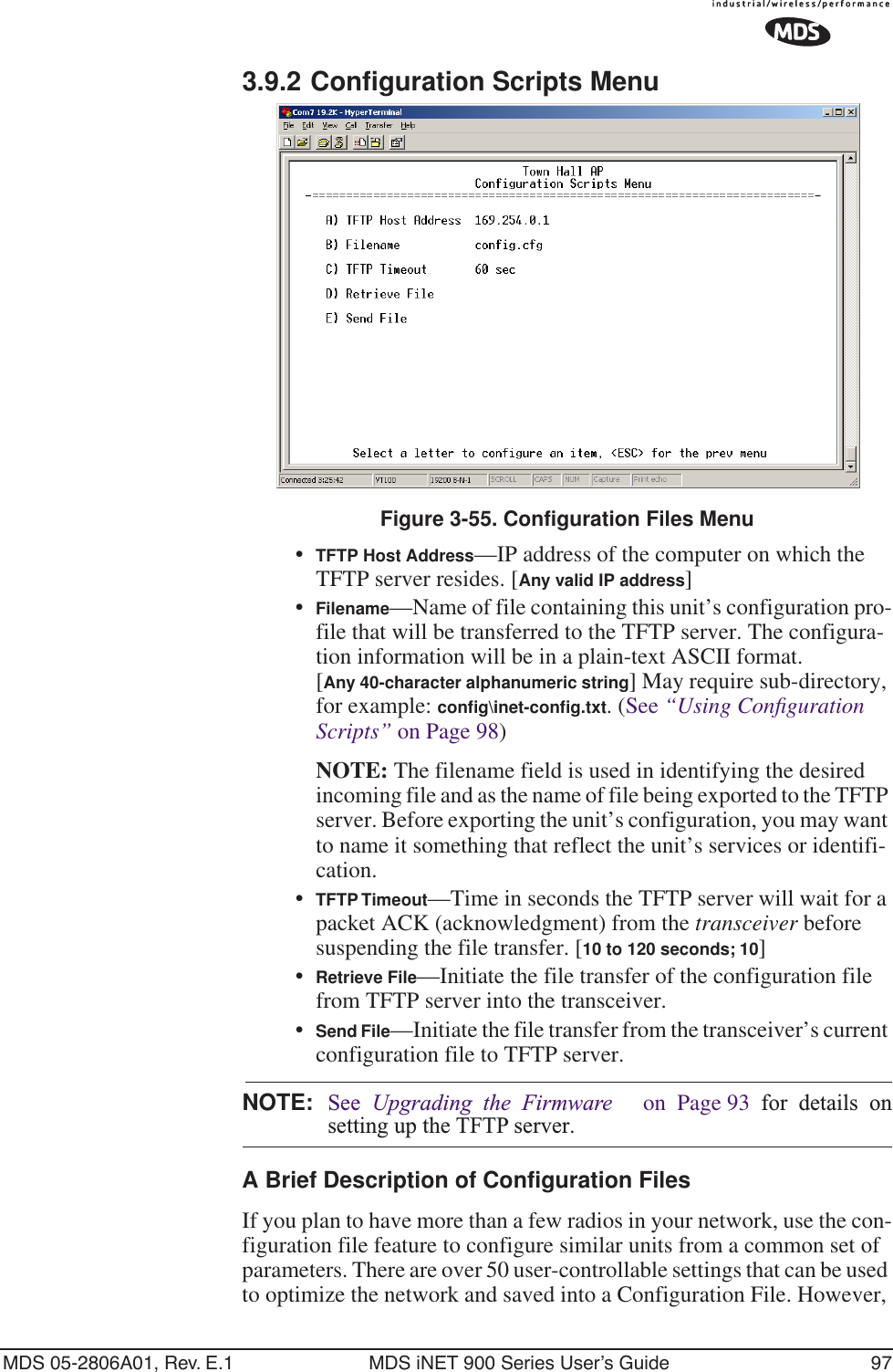 MDS 05-2806A01, Rev. E.1 MDS iNET 900 Series User’s Guide 973.9.2 Configuration Scripts MenuFigure 3-55. Configuration Files Menu•TFTP Host Address—IP address of the computer on which the TFTP server resides. [Any valid IP address]•Filename—Name of file containing this unit’s configuration pro-file that will be transferred to the TFTP server. The configura-tion information will be in a plain-text ASCII format.[Any 40-character alphanumeric string] May require sub-directory, for example: conﬁg\inet-conﬁg.txt. (See “Using Conﬁguration Scripts” on Page 98)NOTE: The filename field is used in identifying the desired incoming file and as the name of file being exported to the TFTP server. Before exporting the unit’s configuration, you may want to name it something that reflect the unit’s services or identifi-cation.•TFTP Timeout—Time in seconds the TFTP server will wait for a packet ACK (acknowledgment) from the transceiver before suspending the file transfer. [10 to 120 seconds; 10]•Retrieve File—Initiate the file transfer of the configuration file from TFTP server into the transceiver.•Send File—Initiate the file transfer from the transceiver’s current configuration file to TFTP server.NOTE: See  Upgrading the Firmware   on Page 93 for details onsetting up the TFTP server.A Brief Description of Configuration FilesIf you plan to have more than a few radios in your network, use the con-figuration file feature to configure similar units from a common set of parameters. There are over 50 user-controllable settings that can be used to optimize the network and saved into a Configuration File. However, 