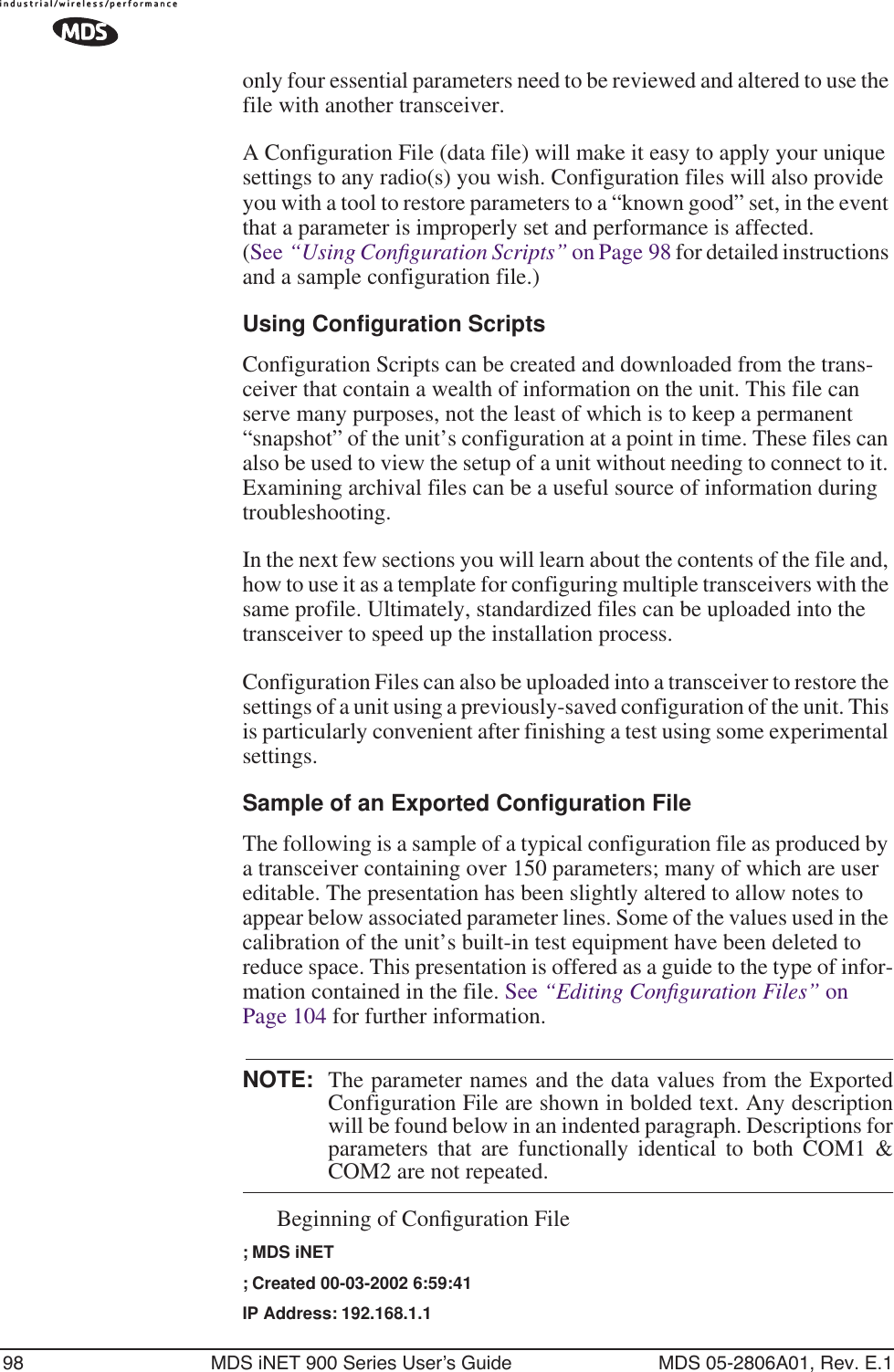 98 MDS iNET 900 Series User’s Guide MDS 05-2806A01, Rev. E.1only four essential parameters need to be reviewed and altered to use the file with another transceiver. A Configuration File (data file) will make it easy to apply your unique settings to any radio(s) you wish. Configuration files will also provide you with a tool to restore parameters to a “known good” set, in the event that a parameter is improperly set and performance is affected. (See “Using Conﬁguration Scripts” on Page 98 for detailed instructions and a sample configuration file.)Using Configuration ScriptsConfiguration Scripts can be created and downloaded from the trans-ceiver that contain a wealth of information on the unit. This file can serve many purposes, not the least of which is to keep a permanent “snapshot” of the unit’s configuration at a point in time. These files can also be used to view the setup of a unit without needing to connect to it. Examining archival files can be a useful source of information during troubleshooting.In the next few sections you will learn about the contents of the file and, how to use it as a template for configuring multiple transceivers with the same profile. Ultimately, standardized files can be uploaded into the transceiver to speed up the installation process.Configuration Files can also be uploaded into a transceiver to restore the settings of a unit using a previously-saved configuration of the unit. This is particularly convenient after finishing a test using some experimental settings.Sample of an Exported Configuration FileThe following is a sample of a typical configuration file as produced by a transceiver containing over 150 parameters; many of which are user editable. The presentation has been slightly altered to allow notes to appear below associated parameter lines. Some of the values used in the calibration of the unit’s built-in test equipment have been deleted to reduce space. This presentation is offered as a guide to the type of infor-mation contained in the file. See “Editing Conﬁguration Files” on Page 104 for further information.NOTE: The parameter names and the data values from the ExportedConfiguration File are shown in bolded text. Any descriptionwill be found below in an indented paragraph. Descriptions forparameters that are functionally identical to both COM1 &amp;COM2 are not repeated.Beginning of Conﬁguration File; MDS iNET; Created 00-03-2002 6:59:41IP Address: 192.168.1.1