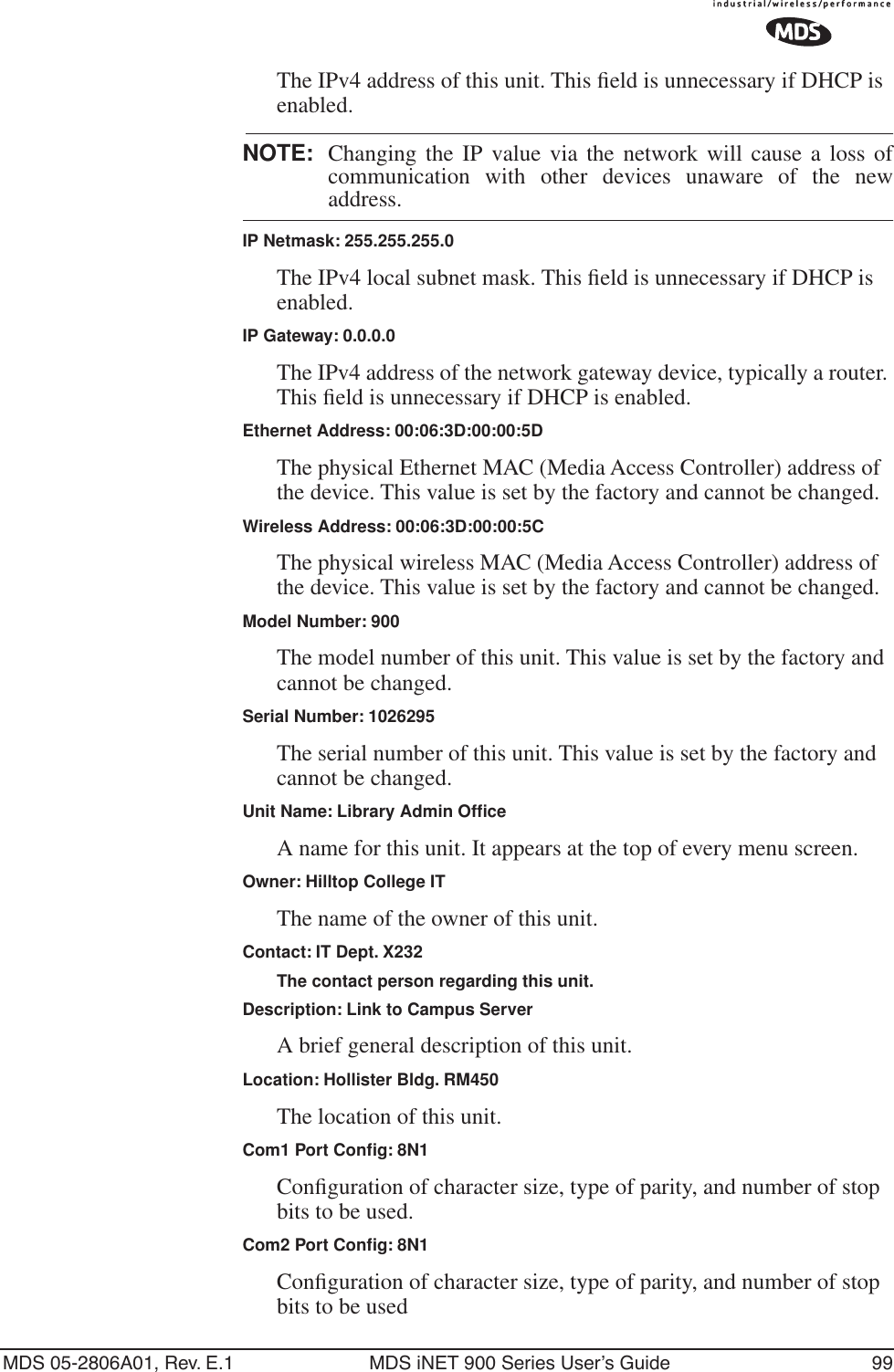 MDS 05-2806A01, Rev. E.1 MDS iNET 900 Series User’s Guide 99The IPv4 address of this unit. This ﬁeld is unnecessary if DHCP is enabled. NOTE: Changing the IP value via the network will cause a loss ofcommunication with other devices unaware of the newaddress.IP Netmask: 255.255.255.0The IPv4 local subnet mask. This ﬁeld is unnecessary if DHCP is enabled.IP Gateway: 0.0.0.0The IPv4 address of the network gateway device, typically a router. This ﬁeld is unnecessary if DHCP is enabled.Ethernet Address: 00:06:3D:00:00:5DThe physical Ethernet MAC (Media Access Controller) address of the device. This value is set by the factory and cannot be changed.Wireless Address: 00:06:3D:00:00:5CThe physical wireless MAC (Media Access Controller) address of the device. This value is set by the factory and cannot be changed.Model Number: 900The model number of this unit. This value is set by the factory and cannot be changed.Serial Number: 1026295The serial number of this unit. This value is set by the factory and cannot be changed.Unit Name: Library Admin OfﬁceA name for this unit. It appears at the top of every menu screen.Owner: Hilltop College ITThe name of the owner of this unit.Contact: IT Dept. X232The contact person regarding this unit.Description: Link to Campus ServerA brief general description of this unit.Location: Hollister Bldg. RM450The location of this unit.Com1 Port Conﬁg: 8N1Conﬁguration of character size, type of parity, and number of stop bits to be used.Com2 Port Conﬁg: 8N1Conﬁguration of character size, type of parity, and number of stop bits to be used