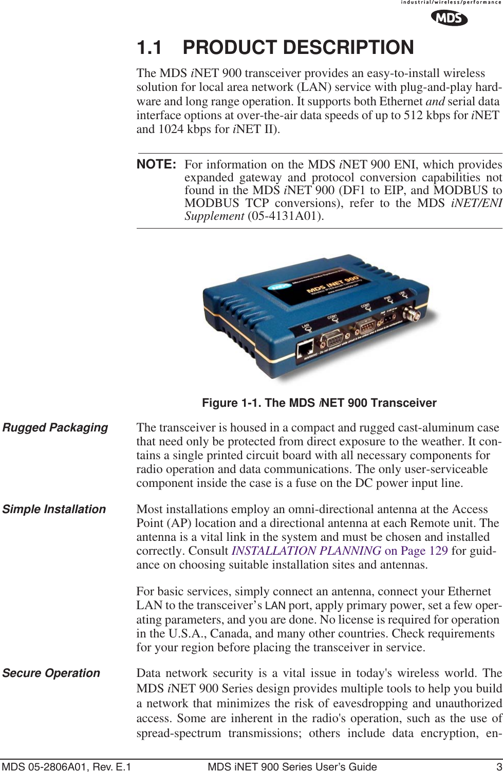  MDS 05-2806A01, Rev. E.1 MDS iNET 900 Series User’s Guide 31.1 PRODUCT DESCRIPTIONThe MDS iNET 900 transceiver provides an easy-to-install wireless solution for local area network (LAN) service with plug-and-play hard-ware and long range operation. It supports both Ethernet and serial data interface options at over-the-air data speeds of up to 512 kbps for iNET and 1024 kbps for iNET II).NOTE: For information on the MDS iNET 900 ENI, which providesexpanded gateway and protocol conversion capabilities notfound in the MDS iNET 900 (DF1 to EIP, and MODBUS toMODBUS TCP conversions), refer to the MDS iNET/ENISupplement (05-4131A01).Invisible place holderFigure 1-1. The MDS iNET 900 TransceiverRugged Packaging The transceiver is housed in a compact and rugged cast-aluminum case that need only be protected from direct exposure to the weather. It con-tains a single printed circuit board with all necessary components for radio operation and data communications. The only user-serviceable component inside the case is a fuse on the DC power input line.Simple Installation Most installations employ an omni-directional antenna at the Access Point (AP) location and a directional antenna at each Remote unit. The antenna is a vital link in the system and must be chosen and installed correctly. Consult INSTALLATION PLANNING on Page 129 for guid-ance on choosing suitable installation sites and antennas.For basic services, simply connect an antenna, connect your Ethernet LAN to the transceiver’s LAN port, apply primary power, set a few oper-ating parameters, and you are done. No license is required for operation in the U.S.A., Canada, and many other countries. Check requirements for your region before placing the transceiver in service.Secure Operation Data network security is a vital issue in today&apos;s wireless world. TheMDS iNET 900 Series design provides multiple tools to help you builda network that minimizes the risk of eavesdropping and unauthorizedaccess. Some are inherent in the radio&apos;s operation, such as the use ofspread-spectrum transmissions; others include data encryption, en-