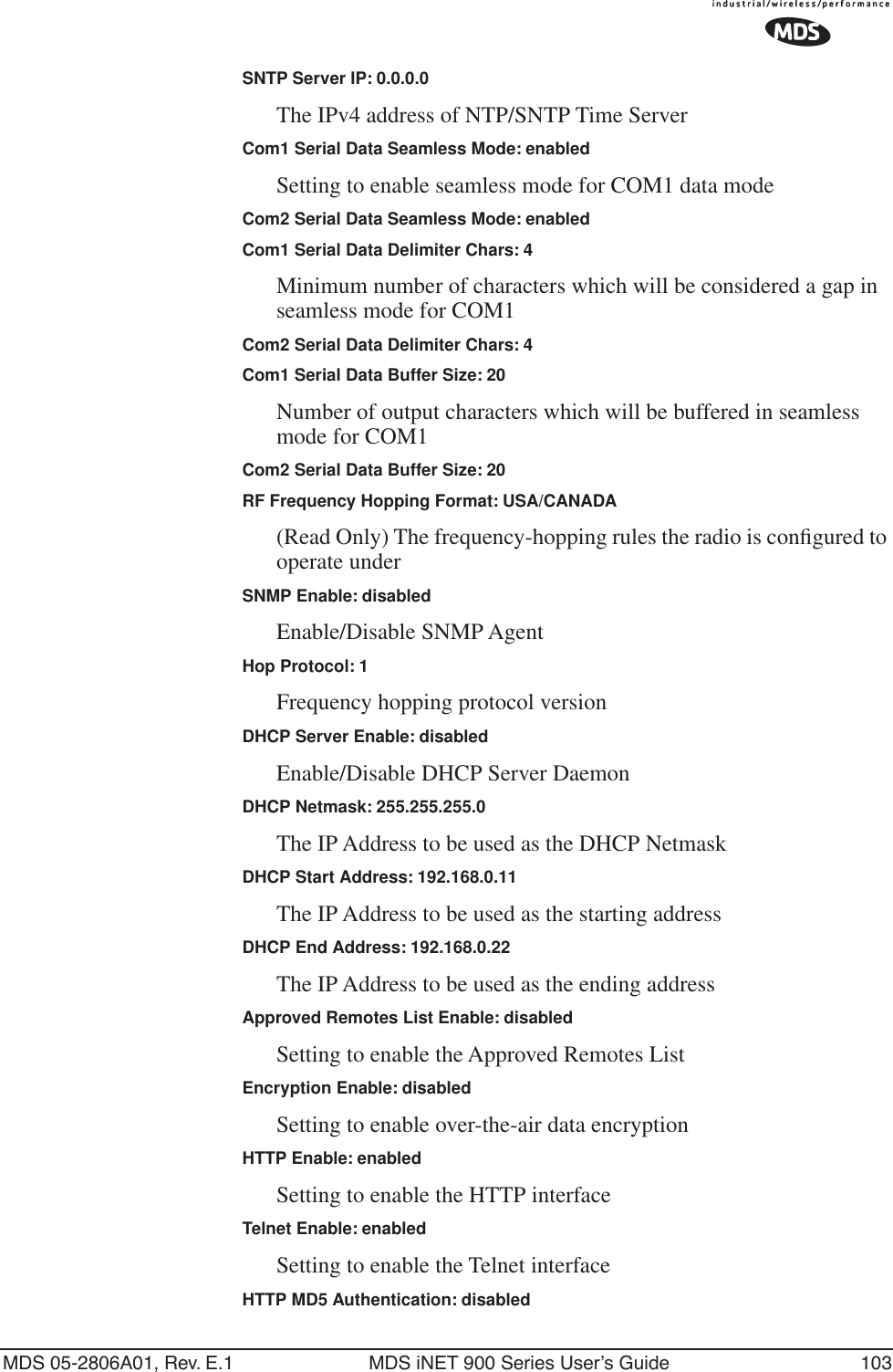 MDS 05-2806A01, Rev. E.1 MDS iNET 900 Series User’s Guide 103SNTP Server IP: 0.0.0.0The IPv4 address of NTP/SNTP Time ServerCom1 Serial Data Seamless Mode: enabledSetting to enable seamless mode for COM1 data modeCom2 Serial Data Seamless Mode: enabledCom1 Serial Data Delimiter Chars: 4Minimum number of characters which will be considered a gap in seamless mode for COM1Com2 Serial Data Delimiter Chars: 4Com1 Serial Data Buffer Size: 20Number of output characters which will be buffered in seamless mode for COM1Com2 Serial Data Buffer Size: 20RF Frequency Hopping Format: USA/CANADA(Read Only) The frequency-hopping rules the radio is conﬁgured to operate underSNMP Enable: disabledEnable/Disable SNMP AgentHop Protocol: 1Frequency hopping protocol versionDHCP Server Enable: disabledEnable/Disable DHCP Server DaemonDHCP Netmask: 255.255.255.0The IP Address to be used as the DHCP NetmaskDHCP Start Address: 192.168.0.11The IP Address to be used as the starting addressDHCP End Address: 192.168.0.22The IP Address to be used as the ending addressApproved Remotes List Enable: disabledSetting to enable the Approved Remotes ListEncryption Enable: disabledSetting to enable over-the-air data encryptionHTTP Enable: enabledSetting to enable the HTTP interfaceTelnet Enable: enabledSetting to enable the Telnet interfaceHTTP MD5 Authentication: disabled