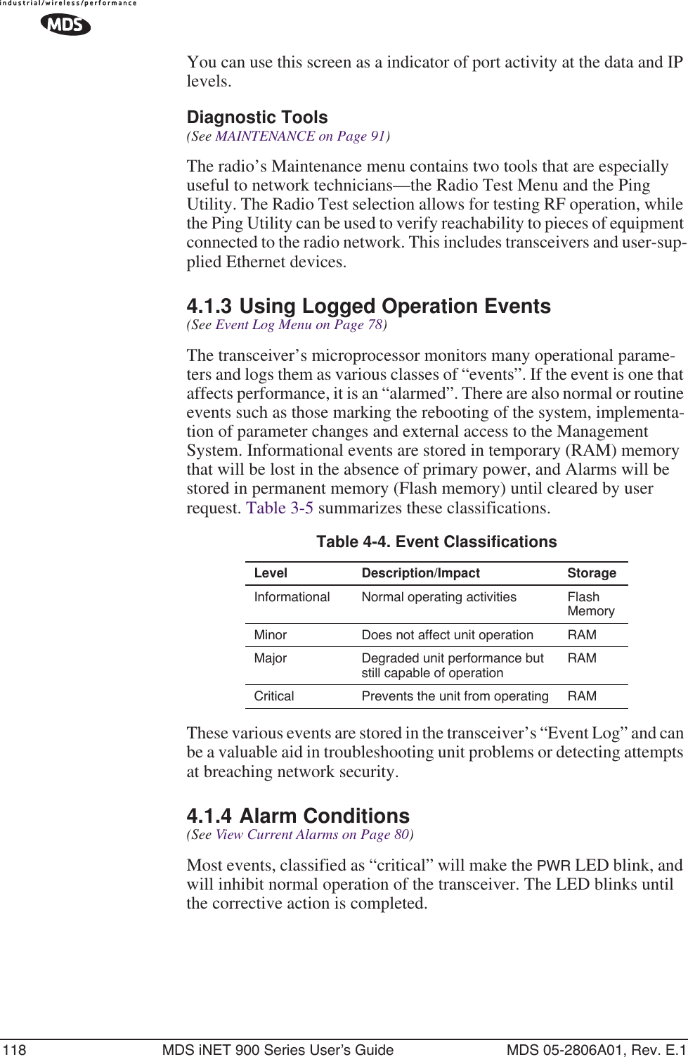 118 MDS iNET 900 Series User’s Guide MDS 05-2806A01, Rev. E.1You can use this screen as a indicator of port activity at the data and IP levels.Diagnostic Tools(See MAINTENANCE on Page 91)The radio’s Maintenance menu contains two tools that are especially useful to network technicians—the Radio Test Menu and the Ping Utility. The Radio Test selection allows for testing RF operation, while the Ping Utility can be used to verify reachability to pieces of equipment connected to the radio network. This includes transceivers and user-sup-plied Ethernet devices.4.1.3 Using Logged Operation Events(See Event Log Menu on Page 78)The transceiver’s microprocessor monitors many operational parame-ters and logs them as various classes of “events”. If the event is one that affects performance, it is an “alarmed”. There are also normal or routine events such as those marking the rebooting of the system, implementa-tion of parameter changes and external access to the Management System. Informational events are stored in temporary (RAM) memory that will be lost in the absence of primary power, and Alarms will be stored in permanent memory (Flash memory) until cleared by user request. Table 3-5 summarizes these classifications. These various events are stored in the transceiver’s “Event Log” and can be a valuable aid in troubleshooting unit problems or detecting attempts at breaching network security.4.1.4 Alarm Conditions(See View Current Alarms on Page 80)Most events, classified as “critical” will make the PWR LED blink, and will inhibit normal operation of the transceiver. The LED blinks until the corrective action is completed.Table 4-4. Event ClassificationsLevel Description/Impact StorageInformational Normal operating activities Flash MemoryMinor Does not affect unit operation RAMMajor Degraded unit performance but still capable of operationRAMCritical Prevents the unit from operating RAM