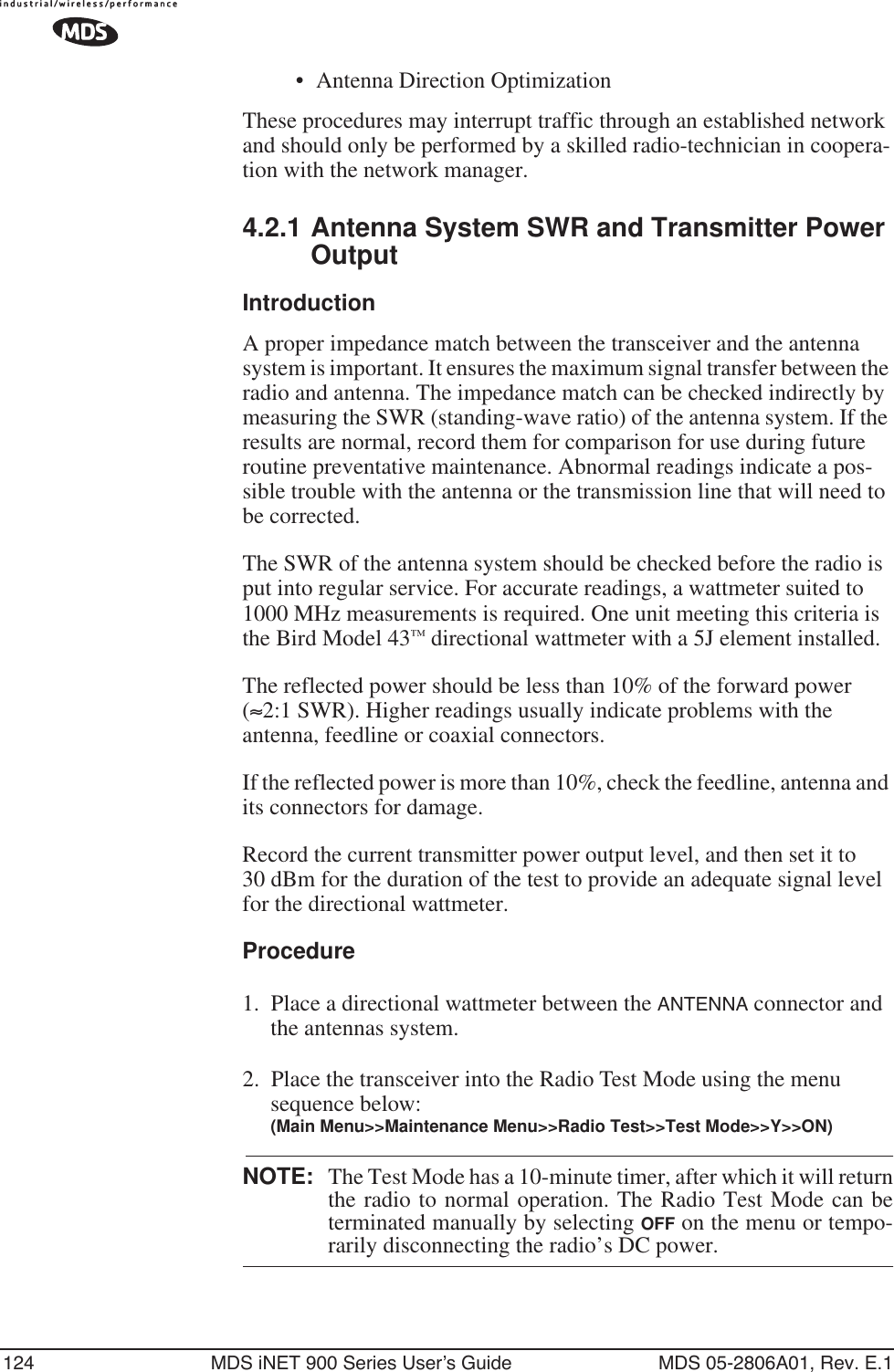 124 MDS iNET 900 Series User’s Guide MDS 05-2806A01, Rev. E.1• Antenna Direction OptimizationThese procedures may interrupt traffic through an established network and should only be performed by a skilled radio-technician in coopera-tion with the network manager.4.2.1 Antenna System SWR and Transmitter Power OutputIntroductionA proper impedance match between the transceiver and the antenna system is important. It ensures the maximum signal transfer between the radio and antenna. The impedance match can be checked indirectly by measuring the SWR (standing-wave ratio) of the antenna system. If the results are normal, record them for comparison for use during future routine preventative maintenance. Abnormal readings indicate a pos-sible trouble with the antenna or the transmission line that will need to be corrected.The SWR of the antenna system should be checked before the radio is put into regular service. For accurate readings, a wattmeter suited to 1000 MHz measurements is required. One unit meeting this criteria is the Bird Model 43™ directional wattmeter with a 5J element installed.The reflected power should be less than 10% of the forward power (≈2:1 SWR). Higher readings usually indicate problems with the antenna, feedline or coaxial connectors.If the reflected power is more than 10%, check the feedline, antenna and its connectors for damage.Record the current transmitter power output level, and then set it to 30 dBm for the duration of the test to provide an adequate signal level for the directional wattmeter.Procedure1. Place a directional wattmeter between the ANTENNA connector and the antennas system.2. Place the transceiver into the Radio Test Mode using the menu sequence below:(Main Menu&gt;&gt;Maintenance Menu&gt;&gt;Radio Test&gt;&gt;Test Mode&gt;&gt;Y&gt;&gt;ON)NOTE: The Test Mode has a 10-minute timer, after which it will returnthe radio to normal operation. The Radio Test Mode can beterminated manually by selecting OFF on the menu or tempo-rarily disconnecting the radio’s DC power.