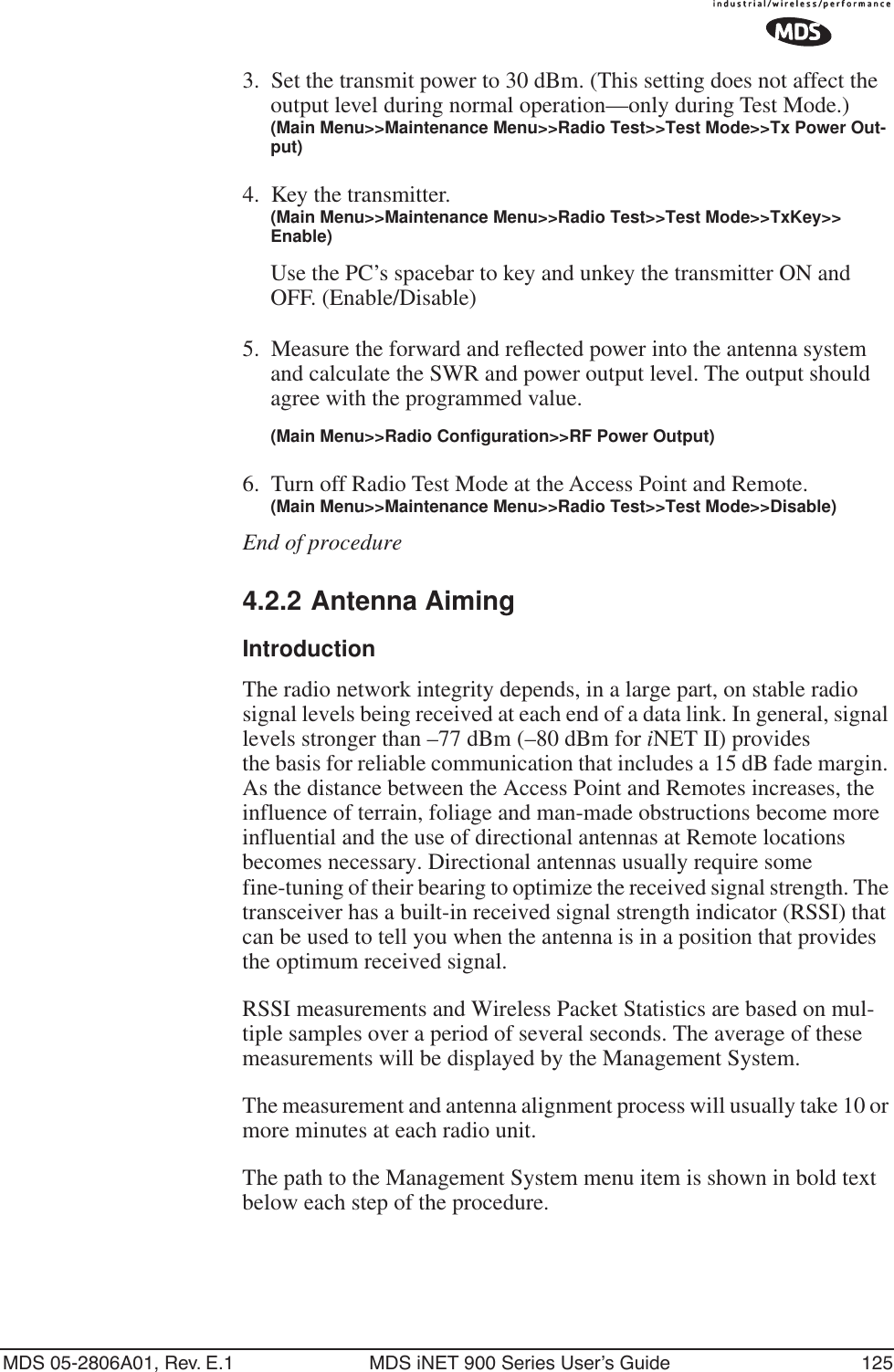 MDS 05-2806A01, Rev. E.1 MDS iNET 900 Series User’s Guide 1253. Set the transmit power to 30 dBm. (This setting does not affect the output level during normal operation—only during Test Mode.)(Main Menu&gt;&gt;Maintenance Menu&gt;&gt;Radio Test&gt;&gt;Test Mode&gt;&gt;Tx Power Out-put)4. Key the transmitter.(Main Menu&gt;&gt;Maintenance Menu&gt;&gt;Radio Test&gt;&gt;Test Mode&gt;&gt;TxKey&gt;&gt; Enable)Use the PC’s spacebar to key and unkey the transmitter ON and OFF. (Enable/Disable)5. Measure the forward and reﬂected power into the antenna system and calculate the SWR and power output level. The output should agree with the programmed value.(Main Menu&gt;&gt;Radio Configuration&gt;&gt;RF Power Output)6. Turn off Radio Test Mode at the Access Point and Remote.(Main Menu&gt;&gt;Maintenance Menu&gt;&gt;Radio Test&gt;&gt;Test Mode&gt;&gt;Disable)End of procedure4.2.2 Antenna AimingIntroductionThe radio network integrity depends, in a large part, on stable radio signal levels being received at each end of a data link. In general, signal levels stronger than –77 dBm (–80 dBm for iNET II) providesthe basis for reliable communication that includes a 15 dB fade margin. As the distance between the Access Point and Remotes increases, the influence of terrain, foliage and man-made obstructions become more influential and the use of directional antennas at Remote locations becomes necessary. Directional antennas usually require some fine-tuning of their bearing to optimize the received signal strength. The transceiver has a built-in received signal strength indicator (RSSI) that can be used to tell you when the antenna is in a position that provides the optimum received signal.RSSI measurements and Wireless Packet Statistics are based on mul-tiple samples over a period of several seconds. The average of these measurements will be displayed by the Management System.The measurement and antenna alignment process will usually take 10 or more minutes at each radio unit.The path to the Management System menu item is shown in bold text below each step of the procedure.