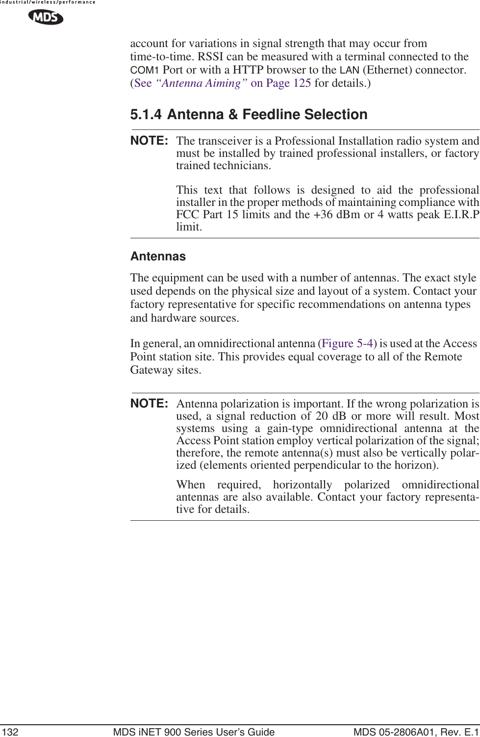 132 MDS iNET 900 Series User’s Guide MDS 05-2806A01, Rev. E.1account for variations in signal strength that may occur from time-to-time. RSSI can be measured with a terminal connected to the COM1 Port or with a HTTP browser to the LAN (Ethernet) connector. (See “Antenna Aiming” on Page 125 for details.)5.1.4 Antenna &amp; Feedline SelectionNOTE: The transceiver is a Professional Installation radio system andmust be installed by trained professional installers, or factorytrained technicians. This text that follows is designed to aid the professionalinstaller in the proper methods of maintaining compliance withFCC Part 15 limits and the +36 dBm or 4 watts peak E.I.R.Plimit.AntennasThe equipment can be used with a number of antennas. The exact style used depends on the physical size and layout of a system. Contact your factory representative for specific recommendations on antenna types and hardware sources.In general, an omnidirectional antenna (Figure 5-4) is used at the Access Point station site. This provides equal coverage to all of the Remote Gateway sites.NOTE: Antenna polarization is important. If the wrong polarization isused, a signal reduction of 20 dB or more will result. Mostsystems using a gain-type omnidirectional antenna at theAccess Point station employ vertical polarization of the signal;therefore, the remote antenna(s) must also be vertically polar-ized (elements oriented perpendicular to the horizon).When required, horizontally polarized omnidirectionalantennas are also available. Contact your factory representa-tive for details.