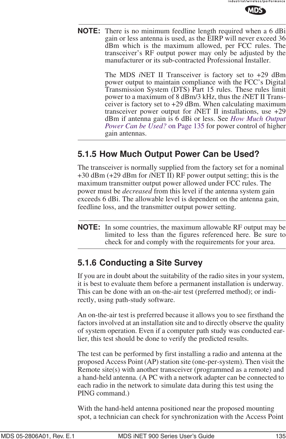 MDS 05-2806A01, Rev. E.1 MDS iNET 900 Series User’s Guide 135NOTE: There is no minimum feedline length required when a 6 dBigain or less antenna is used, as the EIRP will never exceed 36dBm which is the maximum allowed, per FCC rules. Thetransceiver’s RF output power may only be adjusted by themanufacturer or its sub-contracted Professional Installer.The MDS iNET II Transceiver is factory set to +29 dBmpower output to maintain compliance with the FCC’s DigitalTransmission System (DTS) Part 15 rules. These rules limitpower to a maximum of 8 dBm/3 kHz, thus the iNET II Trans-ceiver is factory set to +29 dBm. When calculating maximumtransceiver power output for iNET II installations, use +29dBm if antenna gain is 6 dBi or less. See How Much OutputPower Can be Used? on Page 135 for power control of highergain antennas.5.1.5 How Much Output Power Can be Used?The transceiver is normally supplied from the factory set for a nominal +30 dBm (+29 dBm for iNET II) RF power output setting; this is the maximum transmitter output power allowed under FCC rules. The power must be decreased from this level if the antenna system gain exceeds 6 dBi. The allowable level is dependent on the antenna gain, feedline loss, and the transmitter output power setting.NOTE: In some countries, the maximum allowable RF output may belimited to less than the figures referenced here. Be sure tocheck for and comply with the requirements for your area.5.1.6 Conducting a Site SurveyIf you are in doubt about the suitability of the radio sites in your system, it is best to evaluate them before a permanent installation is underway. This can be done with an on-the-air test (preferred method); or indi-rectly, using path-study software.An on-the-air test is preferred because it allows you to see firsthand the factors involved at an installation site and to directly observe the quality of system operation. Even if a computer path study was conducted ear-lier, this test should be done to verify the predicted results.The test can be performed by first installing a radio and antenna at the proposed Access Point (AP) station site (one-per-system). Then visit the Remote site(s) with another transceiver (programmed as a remote) and a hand-held antenna. (A PC with a network adapter can be connected to each radio in the network to simulate data during this test using the PING command.)With the hand-held antenna positioned near the proposed mounting spot, a technician can check for synchronization with the Access Point 
