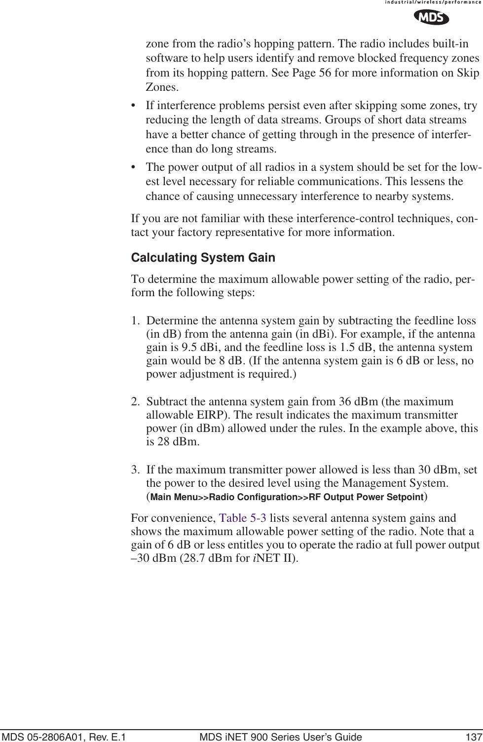 MDS 05-2806A01, Rev. E.1 MDS iNET 900 Series User’s Guide 137zone from the radio’s hopping pattern. The radio includes built-in software to help users identify and remove blocked frequency zones from its hopping pattern. See Page 56 for more information on Skip Zones. • If interference problems persist even after skipping some zones, try reducing the length of data streams. Groups of short data streams have a better chance of getting through in the presence of interfer-ence than do long streams.• The power output of all radios in a system should be set for the low-est level necessary for reliable communications. This lessens the chance of causing unnecessary interference to nearby systems.If you are not familiar with these interference-control techniques, con-tact your factory representative for more information.Calculating System GainTo determine the maximum allowable power setting of the radio, per-form the following steps:1. Determine the antenna system gain by subtracting the feedline loss (in dB) from the antenna gain (in dBi). For example, if the antenna gain is 9.5 dBi, and the feedline loss is 1.5 dB, the antenna system gain would be 8 dB. (If the antenna system gain is 6 dB or less, no power adjustment is required.)2. Subtract the antenna system gain from 36 dBm (the maximum allowable EIRP). The result indicates the maximum transmitter power (in dBm) allowed under the rules. In the example above, this is 28 dBm.3. If the maximum transmitter power allowed is less than 30 dBm, set the power to the desired level using the Management System.(Main Menu&gt;&gt;Radio Configuration&gt;&gt;RF Output Power Setpoint)For convenience, Table 5-3 lists several antenna system gains and shows the maximum allowable power setting of the radio. Note that a gain of 6 dB or less entitles you to operate the radio at full power output –30 dBm (28.7 dBm for iNET II).
