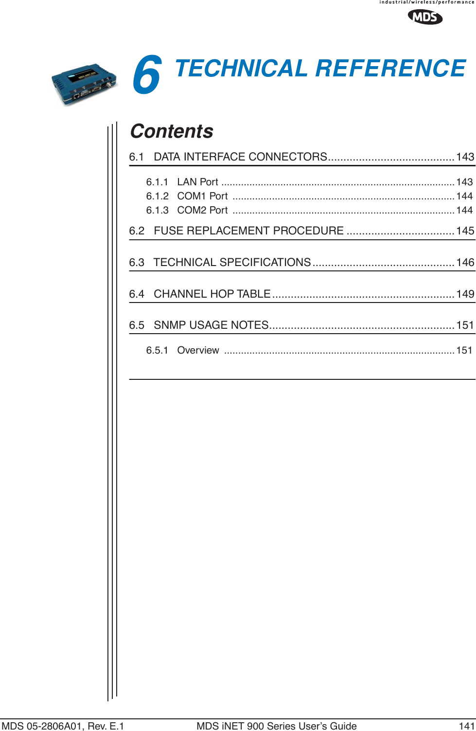 MDS 05-2806A01, Rev. E.1 MDS iNET 900 Series User’s Guide 1416TECHNICAL REFERENCE6 Chapter Counter Reset ParagraphContents6.1   DATA INTERFACE CONNECTORS......................................... 1436.1.1   LAN Port ...................................................................................1436.1.2   COM1 Port  ............................................................................... 1446.1.3   COM2 Port  ............................................................................... 1446.2   FUSE REPLACEMENT PROCEDURE ...................................1456.3   TECHNICAL SPECIFICATIONS .............................................. 1466.4   CHANNEL HOP TABLE........................................................... 1496.5   SNMP USAGE NOTES............................................................1516.5.1   Overview  ..................................................................................151