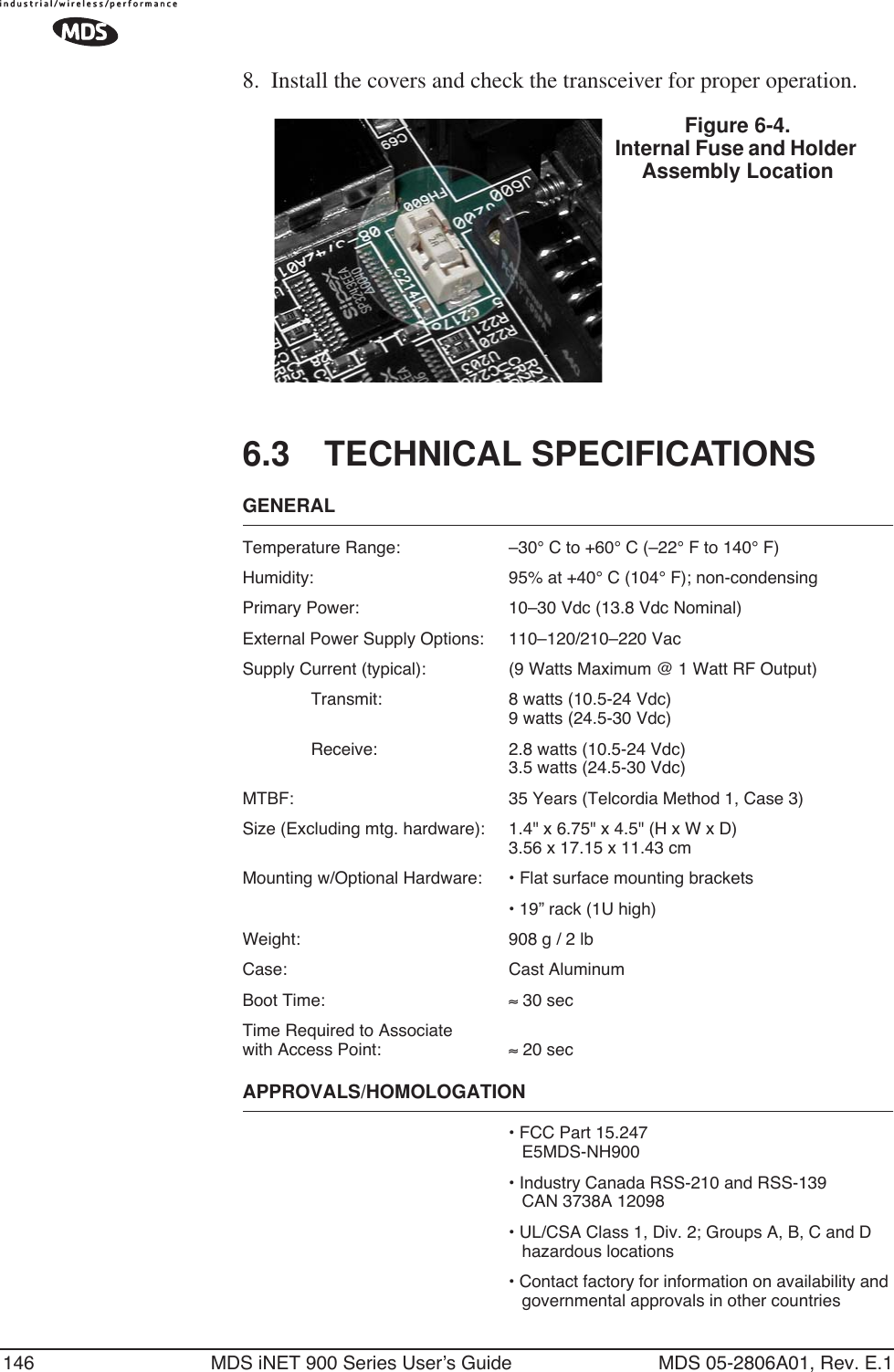 146 MDS iNET 900 Series User’s Guide MDS 05-2806A01, Rev. E.18. Install the covers and check the transceiver for proper operation.Invisible place holder6.3 TECHNICAL SPECIFICATIONSGENERALTemperature Range: –30° C to +60° C (–22° F to 140° F)Humidity: 95% at +40° C (104° F); non-condensingPrimary Power: 10–30 Vdc (13.8 Vdc Nominal)External Power Supply Options: 110–120/210–220 VacSupply Current (typical): (9 Watts Maximum @ 1 Watt RF Output)Transmit: 8 watts (10.5-24 Vdc)9 watts (24.5-30 Vdc)Receive: 2.8 watts (10.5-24 Vdc)3.5 watts (24.5-30 Vdc)MTBF: 35 Years (Telcordia Method 1, Case 3)Size (Excluding mtg. hardware): 1.4&quot; x 6.75&quot; x 4.5&quot; (H x W x D)3.56 x 17.15 x 11.43 cmMounting w/Optional Hardware: • Flat surface mounting brackets• 19” rack (1U high)Weight: 908 g / 2 lbCase: Cast AluminumBoot Time: ≈ 30 sec Time Required to Associatewith Access Point: ≈ 20 sec APPROVALS/HOMOLOGATION• FCC Part 15.247E5MDS-NH900• Industry Canada RSS-210 and RSS-139CAN 3738A 12098• UL/CSA Class 1, Div. 2; Groups A, B, C and D hazardous locations• Contact factory for information on availability and governmental approvals in other countries Figure 6-4. Internal Fuse and Holder Assembly Location