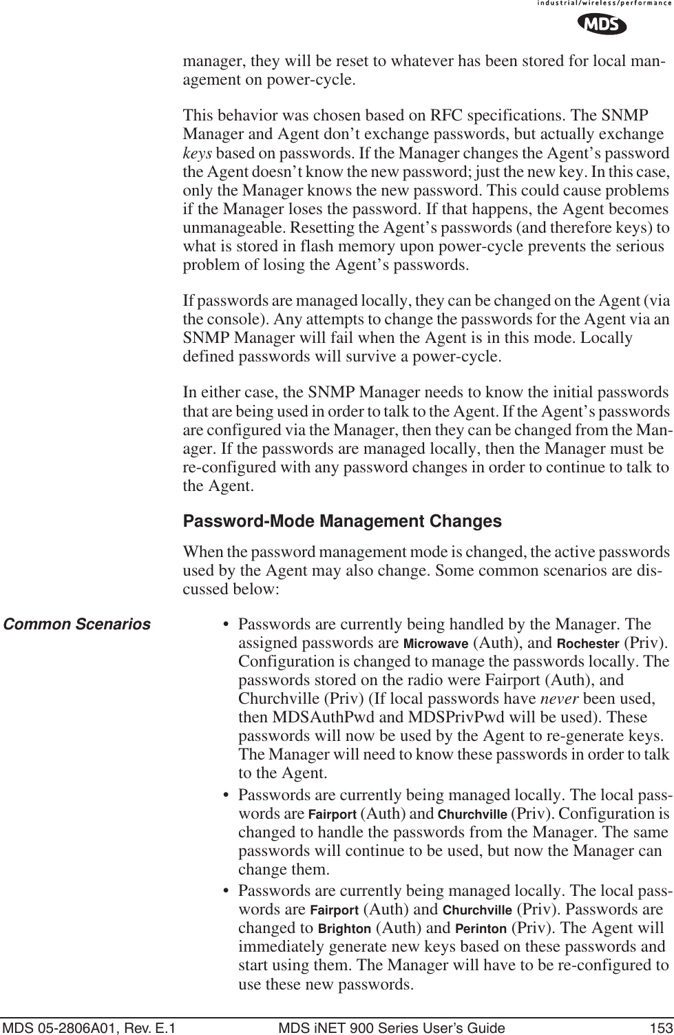 MDS 05-2806A01, Rev. E.1 MDS iNET 900 Series User’s Guide 153manager, they will be reset to whatever has been stored for local man-agement on power-cycle.This behavior was chosen based on RFC specifications. The SNMP Manager and Agent don’t exchange passwords, but actually exchange keys based on passwords. If the Manager changes the Agent’s password the Agent doesn’t know the new password; just the new key. In this case, only the Manager knows the new password. This could cause problems if the Manager loses the password. If that happens, the Agent becomes unmanageable. Resetting the Agent’s passwords (and therefore keys) to what is stored in flash memory upon power-cycle prevents the serious problem of losing the Agent’s passwords.If passwords are managed locally, they can be changed on the Agent (via the console). Any attempts to change the passwords for the Agent via an SNMP Manager will fail when the Agent is in this mode. Locally defined passwords will survive a power-cycle.In either case, the SNMP Manager needs to know the initial passwords that are being used in order to talk to the Agent. If the Agent’s passwords are configured via the Manager, then they can be changed from the Man-ager. If the passwords are managed locally, then the Manager must be re-configured with any password changes in order to continue to talk to the Agent.Password-Mode Management ChangesWhen the password management mode is changed, the active passwords used by the Agent may also change. Some common scenarios are dis-cussed below:Common Scenarios • Passwords are currently being handled by the Manager. The assigned passwords are Microwave (Auth), and Rochester (Priv). Configuration is changed to manage the passwords locally. The passwords stored on the radio were Fairport (Auth), and Churchville (Priv) (If local passwords have never been used, then MDSAuthPwd and MDSPrivPwd will be used). These passwords will now be used by the Agent to re-generate keys. The Manager will need to know these passwords in order to talk to the Agent.•Passwords are currently being managed locally. The local pass-words are Fairport (Auth) and Churchville (Priv). Configuration is changed to handle the passwords from the Manager. The same passwords will continue to be used, but now the Manager can change them.•Passwords are currently being managed locally. The local pass-words are Fairport (Auth) and Churchville (Priv). Passwords are changed to Brighton (Auth) and Perinton (Priv). The Agent will immediately generate new keys based on these passwords and start using them. The Manager will have to be re-configured to use these new passwords.