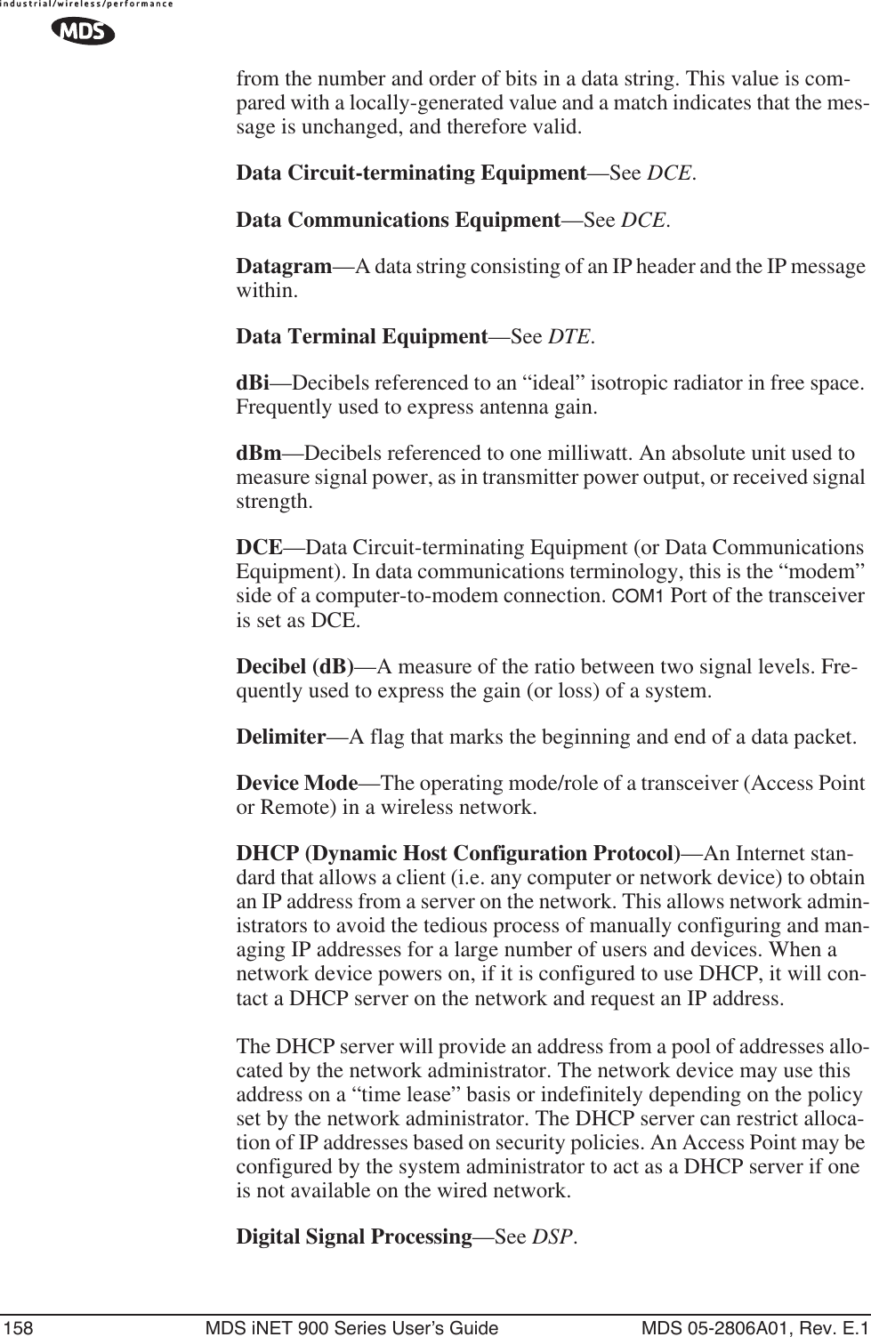 158 MDS iNET 900 Series User’s Guide MDS 05-2806A01, Rev. E.1from the number and order of bits in a data string. This value is com-pared with a locally-generated value and a match indicates that the mes-sage is unchanged, and therefore valid.Data Circuit-terminating Equipment—See DCE.Data Communications Equipment—See DCE.Datagram—A data string consisting of an IP header and the IP message within.Data Terminal Equipment—See DTE.dBi—Decibels referenced to an “ideal” isotropic radiator in free space. Frequently used to express antenna gain.dBm—Decibels referenced to one milliwatt. An absolute unit used to measure signal power, as in transmitter power output, or received signal strength.DCE—Data Circuit-terminating Equipment (or Data Communications Equipment). In data communications terminology, this is the “modem” side of a computer-to-modem connection. COM1 Port of the transceiver is set as DCE.Decibel (dB)—A measure of the ratio between two signal levels. Fre-quently used to express the gain (or loss) of a system.Delimiter—A flag that marks the beginning and end of a data packet.Device Mode—The operating mode/role of a transceiver (Access Point or Remote) in a wireless network.DHCP (Dynamic Host Configuration Protocol)—An Internet stan-dard that allows a client (i.e. any computer or network device) to obtain an IP address from a server on the network. This allows network admin-istrators to avoid the tedious process of manually configuring and man-aging IP addresses for a large number of users and devices. When a network device powers on, if it is configured to use DHCP, it will con-tact a DHCP server on the network and request an IP address. The DHCP server will provide an address from a pool of addresses allo-cated by the network administrator. The network device may use this address on a “time lease” basis or indefinitely depending on the policy set by the network administrator. The DHCP server can restrict alloca-tion of IP addresses based on security policies. An Access Point may be configured by the system administrator to act as a DHCP server if one is not available on the wired network.Digital Signal Processing—See DSP.