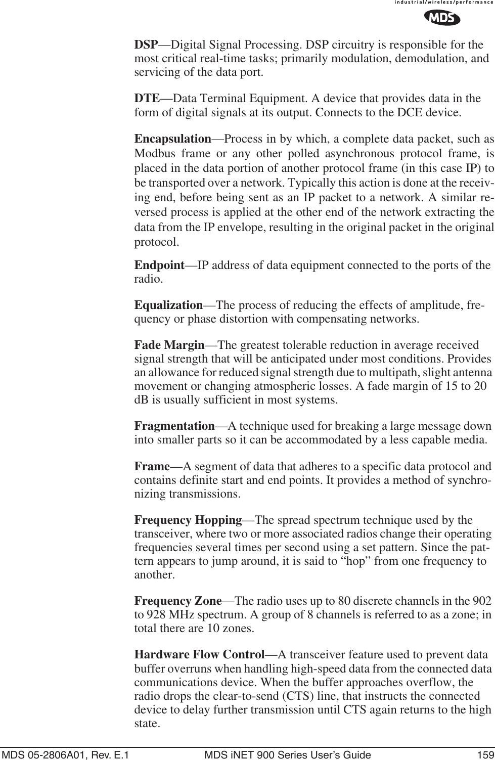 MDS 05-2806A01, Rev. E.1 MDS iNET 900 Series User’s Guide 159DSP—Digital Signal Processing. DSP circuitry is responsible for the most critical real-time tasks; primarily modulation, demodulation, and servicing of the data port.DTE—Data Terminal Equipment. A device that provides data in the form of digital signals at its output. Connects to the DCE device.Encapsulation—Process in by which, a complete data packet, such asModbus frame or any other polled asynchronous protocol frame, isplaced in the data portion of another protocol frame (in this case IP) tobe transported over a network. Typically this action is done at the receiv-ing end, before being sent as an IP packet to a network. A similar re-versed process is applied at the other end of the network extracting thedata from the IP envelope, resulting in the original packet in the originalprotocol.Endpoint—IP address of data equipment connected to the ports of the radio.Equalization—The process of reducing the effects of amplitude, fre-quency or phase distortion with compensating networks.Fade Margin—The greatest tolerable reduction in average received signal strength that will be anticipated under most conditions. Provides an allowance for reduced signal strength due to multipath, slight antenna movement or changing atmospheric losses. A fade margin of 15 to 20 dB is usually sufficient in most systems.Fragmentation—A technique used for breaking a large message down into smaller parts so it can be accommodated by a less capable media.Frame—A segment of data that adheres to a specific data protocol and contains definite start and end points. It provides a method of synchro-nizing transmissions.Frequency Hopping—The spread spectrum technique used by the transceiver, where two or more associated radios change their operating frequencies several times per second using a set pattern. Since the pat-tern appears to jump around, it is said to “hop” from one frequency to another.Frequency Zone—The radio uses up to 80 discrete channels in the 902 to 928 MHz spectrum. A group of 8 channels is referred to as a zone; in total there are 10 zones.Hardware Flow Control—A transceiver feature used to prevent data buffer overruns when handling high-speed data from the connected data communications device. When the buffer approaches overflow, the radio drops the clear-to-send (CTS) line, that instructs the connected device to delay further transmission until CTS again returns to the high state.