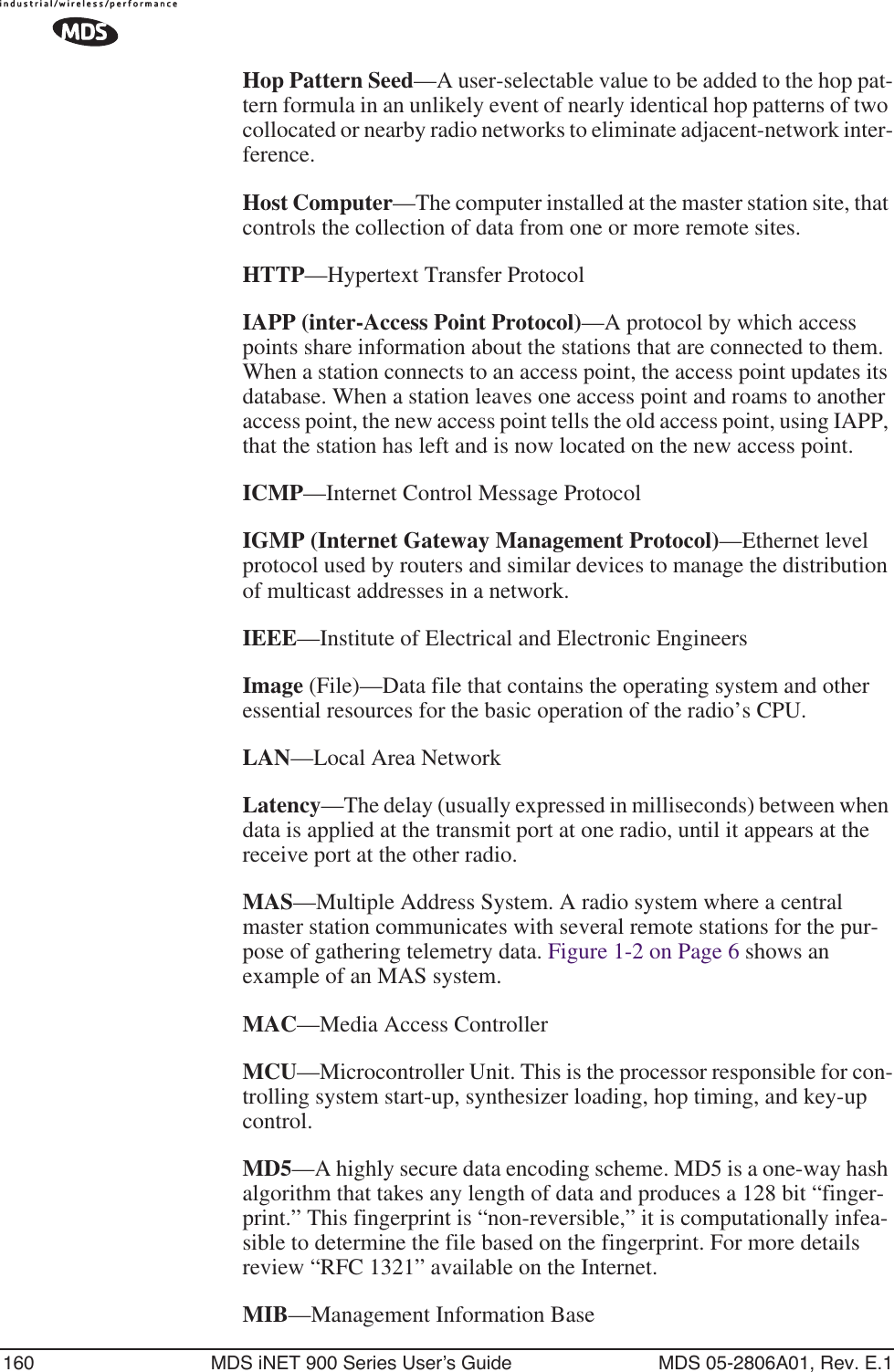 160 MDS iNET 900 Series User’s Guide MDS 05-2806A01, Rev. E.1Hop Pattern Seed—A user-selectable value to be added to the hop pat-tern formula in an unlikely event of nearly identical hop patterns of two collocated or nearby radio networks to eliminate adjacent-network inter-ference.Host Computer—The computer installed at the master station site, that controls the collection of data from one or more remote sites.HTTP—Hypertext Transfer ProtocolIAPP (inter-Access Point Protocol)—A protocol by which access points share information about the stations that are connected to them. When a station connects to an access point, the access point updates its database. When a station leaves one access point and roams to another access point, the new access point tells the old access point, using IAPP, that the station has left and is now located on the new access point.ICMP—Internet Control Message ProtocolIGMP (Internet Gateway Management Protocol)—Ethernet level protocol used by routers and similar devices to manage the distribution of multicast addresses in a network.IEEE—Institute of Electrical and Electronic EngineersImage (File)—Data file that contains the operating system and other essential resources for the basic operation of the radio’s CPU. LAN—Local Area NetworkLatency—The delay (usually expressed in milliseconds) between when data is applied at the transmit port at one radio, until it appears at the receive port at the other radio.MAS—Multiple Address System. A radio system where a central master station communicates with several remote stations for the pur-pose of gathering telemetry data. Figure 1-2 on Page 6 shows an example of an MAS system.MAC—Media Access ControllerMCU—Microcontroller Unit. This is the processor responsible for con-trolling system start-up, synthesizer loading, hop timing, and key-up control.MD5—A highly secure data encoding scheme. MD5 is a one-way hash algorithm that takes any length of data and produces a 128 bit “finger-print.” This fingerprint is “non-reversible,” it is computationally infea-sible to determine the file based on the fingerprint. For more details review “RFC 1321” available on the Internet.MIB—Management Information Base