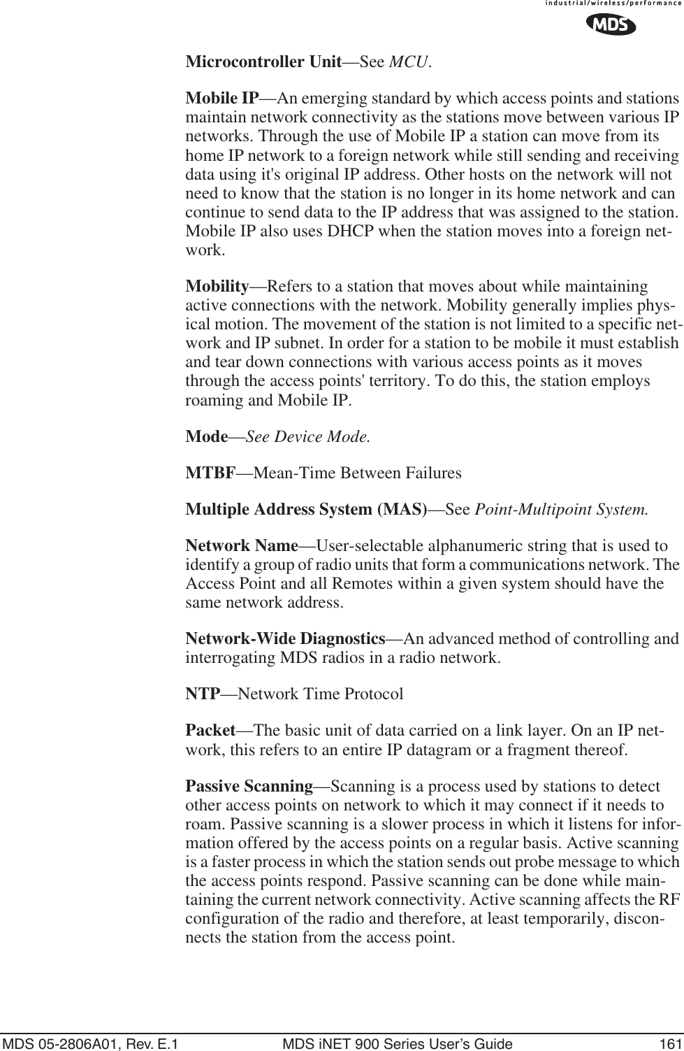 MDS 05-2806A01, Rev. E.1 MDS iNET 900 Series User’s Guide 161Microcontroller Unit—See MCU.Mobile IP—An emerging standard by which access points and stations maintain network connectivity as the stations move between various IP networks. Through the use of Mobile IP a station can move from its home IP network to a foreign network while still sending and receiving data using it&apos;s original IP address. Other hosts on the network will not need to know that the station is no longer in its home network and can continue to send data to the IP address that was assigned to the station. Mobile IP also uses DHCP when the station moves into a foreign net-work.Mobility—Refers to a station that moves about while maintaining active connections with the network. Mobility generally implies phys-ical motion. The movement of the station is not limited to a specific net-work and IP subnet. In order for a station to be mobile it must establish and tear down connections with various access points as it moves through the access points&apos; territory. To do this, the station employs roaming and Mobile IP.Mode—See Device Mode.MTBF—Mean-Time Between FailuresMultiple Address System (MAS)—See Point-Multipoint System.Network Name—User-selectable alphanumeric string that is used to identify a group of radio units that form a communications network. The Access Point and all Remotes within a given system should have the same network address.Network-Wide Diagnostics—An advanced method of controlling and interrogating MDS radios in a radio network.NTP—Network Time ProtocolPacket—The basic unit of data carried on a link layer. On an IP net-work, this refers to an entire IP datagram or a fragment thereof.Passive Scanning—Scanning is a process used by stations to detect other access points on network to which it may connect if it needs to roam. Passive scanning is a slower process in which it listens for infor-mation offered by the access points on a regular basis. Active scanning is a faster process in which the station sends out probe message to which the access points respond. Passive scanning can be done while main-taining the current network connectivity. Active scanning affects the RF configuration of the radio and therefore, at least temporarily, discon-nects the station from the access point.