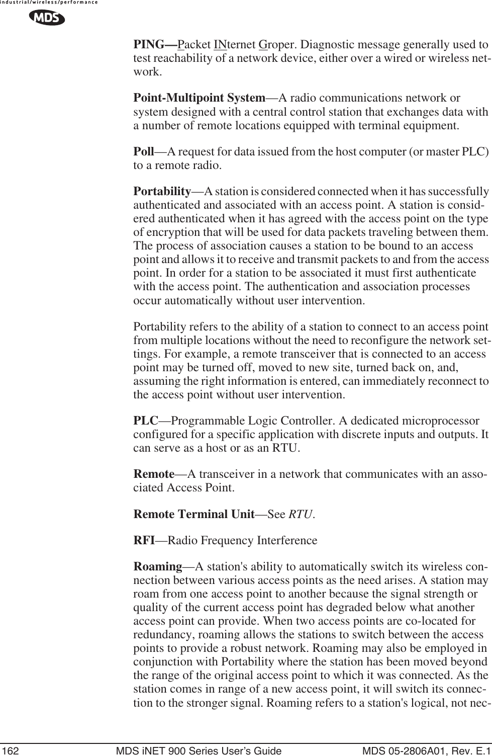 162 MDS iNET 900 Series User’s Guide MDS 05-2806A01, Rev. E.1PING—Packet INternet Groper. Diagnostic message generally used to test reachability of a network device, either over a wired or wireless net-work.Point-Multipoint System—A radio communications network or system designed with a central control station that exchanges data with a number of remote locations equipped with terminal equipment.Poll—A request for data issued from the host computer (or master PLC) to a remote radio.Portability—A station is considered connected when it has successfully authenticated and associated with an access point. A station is consid-ered authenticated when it has agreed with the access point on the type of encryption that will be used for data packets traveling between them. The process of association causes a station to be bound to an access point and allows it to receive and transmit packets to and from the access point. In order for a station to be associated it must first authenticate with the access point. The authentication and association processes occur automatically without user intervention.Portability refers to the ability of a station to connect to an access point from multiple locations without the need to reconfigure the network set-tings. For example, a remote transceiver that is connected to an access point may be turned off, moved to new site, turned back on, and, assuming the right information is entered, can immediately reconnect to the access point without user intervention.PLC—Programmable Logic Controller. A dedicated microprocessor configured for a specific application with discrete inputs and outputs. It can serve as a host or as an RTU.Remote—A transceiver in a network that communicates with an asso-ciated Access Point.Remote Terminal Unit—See RTU.RFI—Radio Frequency InterferenceRoaming—A station&apos;s ability to automatically switch its wireless con-nection between various access points as the need arises. A station may roam from one access point to another because the signal strength or quality of the current access point has degraded below what another access point can provide. When two access points are co-located for redundancy, roaming allows the stations to switch between the access points to provide a robust network. Roaming may also be employed in conjunction with Portability where the station has been moved beyond the range of the original access point to which it was connected. As the station comes in range of a new access point, it will switch its connec-tion to the stronger signal. Roaming refers to a station&apos;s logical, not nec-