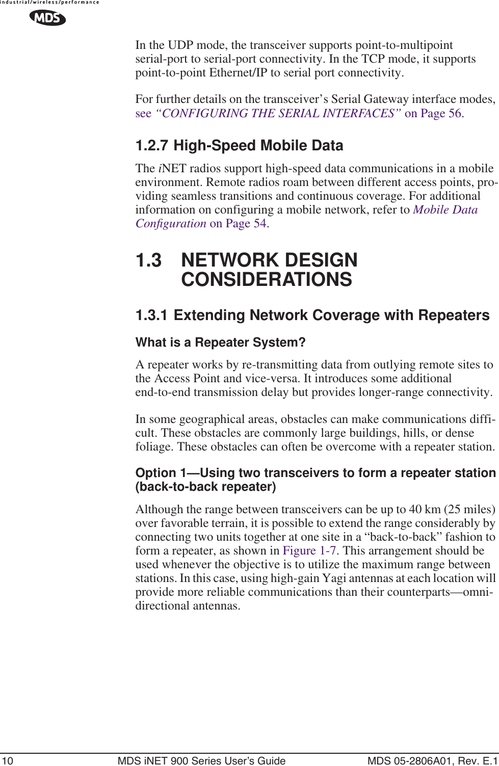 10 MDS iNET 900 Series User’s Guide MDS 05-2806A01, Rev. E.1In the UDP mode, the transceiver supports point-to-multipoint serial-port to serial-port connectivity. In the TCP mode, it supports point-to-point Ethernet/IP to serial port connectivity.For further details on the transceiver’s Serial Gateway interface modes, see “CONFIGURING THE SERIAL INTERFACES” on Page 56.1.2.7 High-Speed Mobile DataThe iNET radios support high-speed data communications in a mobile environment. Remote radios roam between different access points, pro-viding seamless transitions and continuous coverage. For additional information on configuring a mobile network, refer to Mobile Data Conﬁguration on Page 54.1.3 NETWORK DESIGN CONSIDERATIONS1.3.1 Extending Network Coverage with RepeatersWhat is a Repeater System?A repeater works by re-transmitting data from outlying remote sites to the Access Point and vice-versa. It introduces some additional end-to-end transmission delay but provides longer-range connectivity.In some geographical areas, obstacles can make communications diffi-cult. These obstacles are commonly large buildings, hills, or dense foliage. These obstacles can often be overcome with a repeater station. Option 1—Using two transceivers to form a repeater station(back-to-back repeater)Although the range between transceivers can be up to 40 km (25 miles) over favorable terrain, it is possible to extend the range considerably by connecting two units together at one site in a “back-to-back” fashion to form a repeater, as shown in Figure 1-7. This arrangement should be used whenever the objective is to utilize the maximum range between stations. In this case, using high-gain Yagi antennas at each location will provide more reliable communications than their counterparts—omni-directional antennas.