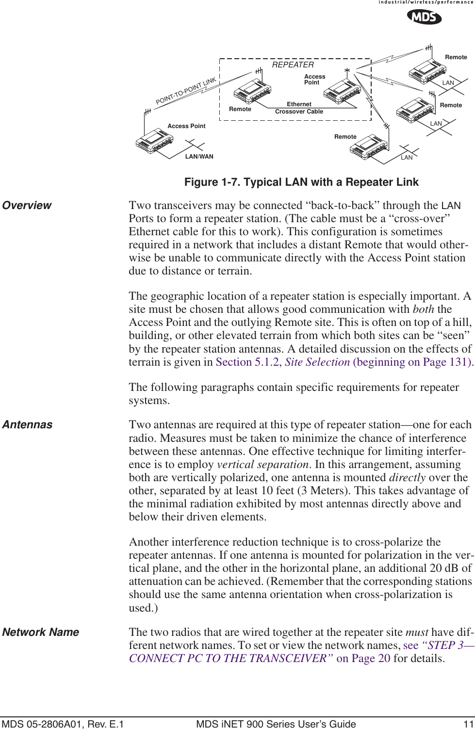 MDS 05-2806A01, Rev. E.1 MDS iNET 900 Series User’s Guide 11Invisible place holderFigure 1-7. Typical LAN with a Repeater LinkOverview Two transceivers may be connected “back-to-back” through the LAN Ports to form a repeater station. (The cable must be a “cross-over” Ethernet cable for this to work). This configuration is sometimes required in a network that includes a distant Remote that would other-wise be unable to communicate directly with the Access Point station due to distance or terrain.The geographic location of a repeater station is especially important. A site must be chosen that allows good communication with both the Access Point and the outlying Remote site. This is often on top of a hill, building, or other elevated terrain from which both sites can be “seen” by the repeater station antennas. A detailed discussion on the effects of terrain is given in Section 5.1.2, Site Selection (beginning on Page 131).The following paragraphs contain specific requirements for repeater systems.Antennas Two antennas are required at this type of repeater station—one for each radio. Measures must be taken to minimize the chance of interference between these antennas. One effective technique for limiting interfer-ence is to employ vertical separation. In this arrangement, assuming both are vertically polarized, one antenna is mounted directly over the other, separated by at least 10 feet (3 Meters). This takes advantage of the minimal radiation exhibited by most antennas directly above and below their driven elements.Another interference reduction technique is to cross-polarize the repeater antennas. If one antenna is mounted for polarization in the ver-tical plane, and the other in the horizontal plane, an additional 20 dB of attenuation can be achieved. (Remember that the corresponding stations should use the same antenna orientation when cross-polarization is used.)Network Name The two radios that are wired together at the repeater site must have dif-ferent network names. To set or view the network names, see “STEP 3—CONNECT PC TO THE TRANSCEIVER” on Page 20 for details.Access PointRemoteRemoteRemoteRemoteAccessPointLAN/WANREPEATERCrossover CableLANLANLANEthernetPOINT-TO-POINT LINK