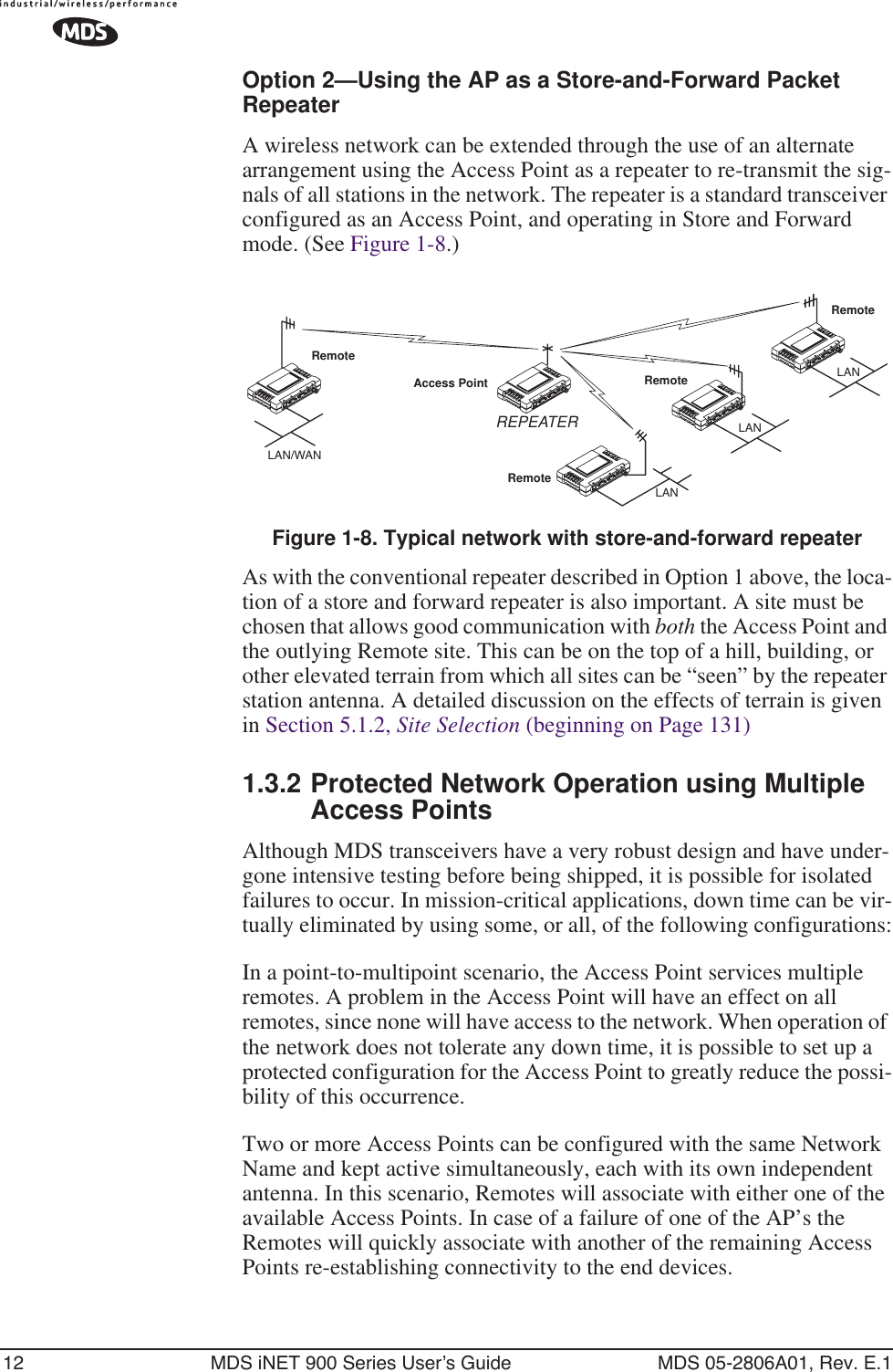 12 MDS iNET 900 Series User’s Guide MDS 05-2806A01, Rev. E.1Option 2—Using the AP as a Store-and-Forward Packet RepeaterA wireless network can be extended through the use of an alternate arrangement using the Access Point as a repeater to re-transmit the sig-nals of all stations in the network. The repeater is a standard transceiver configured as an Access Point, and operating in Store and Forward mode. (See Figure 1-8.)Invisible place holderFigure 1-8. Typical network with store-and-forward repeaterAs with the conventional repeater described in Option 1 above, the loca-tion of a store and forward repeater is also important. A site must be chosen that allows good communication with both the Access Point and the outlying Remote site. This can be on the top of a hill, building, or other elevated terrain from which all sites can be “seen” by the repeater station antenna. A detailed discussion on the effects of terrain is given in Section 5.1.2, Site Selection (beginning on Page 131)1.3.2 Protected Network Operation using Multiple Access PointsAlthough MDS transceivers have a very robust design and have under-gone intensive testing before being shipped, it is possible for isolated failures to occur. In mission-critical applications, down time can be vir-tually eliminated by using some, or all, of the following configurations:In a point-to-multipoint scenario, the Access Point services multiple remotes. A problem in the Access Point will have an effect on all remotes, since none will have access to the network. When operation of the network does not tolerate any down time, it is possible to set up a protected configuration for the Access Point to greatly reduce the possi-bility of this occurrence.Two or more Access Points can be configured with the same Network Name and kept active simultaneously, each with its own independent antenna. In this scenario, Remotes will associate with either one of the available Access Points. In case of a failure of one of the AP’s the Remotes will quickly associate with another of the remaining Access Points re-establishing connectivity to the end devices.RemoteRemoteRemoteRemoteAccess PointLAN/WANREPEATERLANLANLAN