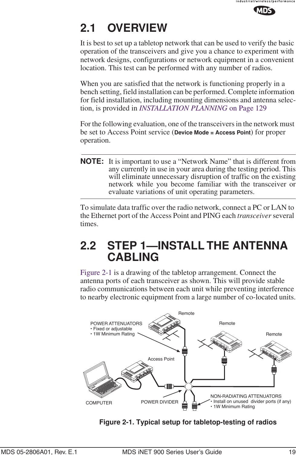 MDS 05-2806A01, Rev. E.1 MDS iNET 900 Series User’s Guide 192.1 OVERVIEWIt is best to set up a tabletop network that can be used to verify the basic operation of the transceivers and give you a chance to experiment with network designs, configurations or network equipment in a convenient location. This test can be performed with any number of radios.When you are satisfied that the network is functioning properly in a bench setting, field installation can be performed. Complete information for field installation, including mounting dimensions and antenna selec-tion, is provided in INSTALLATION PLANNING on Page 129For the following evaluation, one of the transceivers in the network must be set to Access Point service (Device Mode = Access Point) for proper operation.NOTE: It is important to use a “Network Name” that is different fromany currently in use in your area during the testing period. Thiswill eliminate unnecessary disruption of traffic on the existingnetwork while you become familiar with the transceiver orevaluate variations of unit operating parameters.To simulate data traffic over the radio network, connect a PC or LAN to the Ethernet port of the Access Point and PING each transceiver several times.2.2 STEP 1—INSTALL THE ANTENNA CABLINGFigure 2-1 is a drawing of the tabletop arrangement. Connect the antenna ports of each transceiver as shown. This will provide stable radio communications between each unit while preventing interference to nearby electronic equipment from a large number of co-located units.Invisible place holderFigure 2-1. Typical setup for tabletop-testing of radiosPOWER ATTENUATORS• Fixed or adjustable• 1W Minimum RatingPOWER DIVIDERNON-RADIATING ATTENUATORS• Install on unused  divider ports (if any)• 1W Minimum RatingCOMPUTERLAN COM1 COM2 PWR LINKLAN COM1 COM2 PWR LINKRemoteRemoteAccess PointRemote