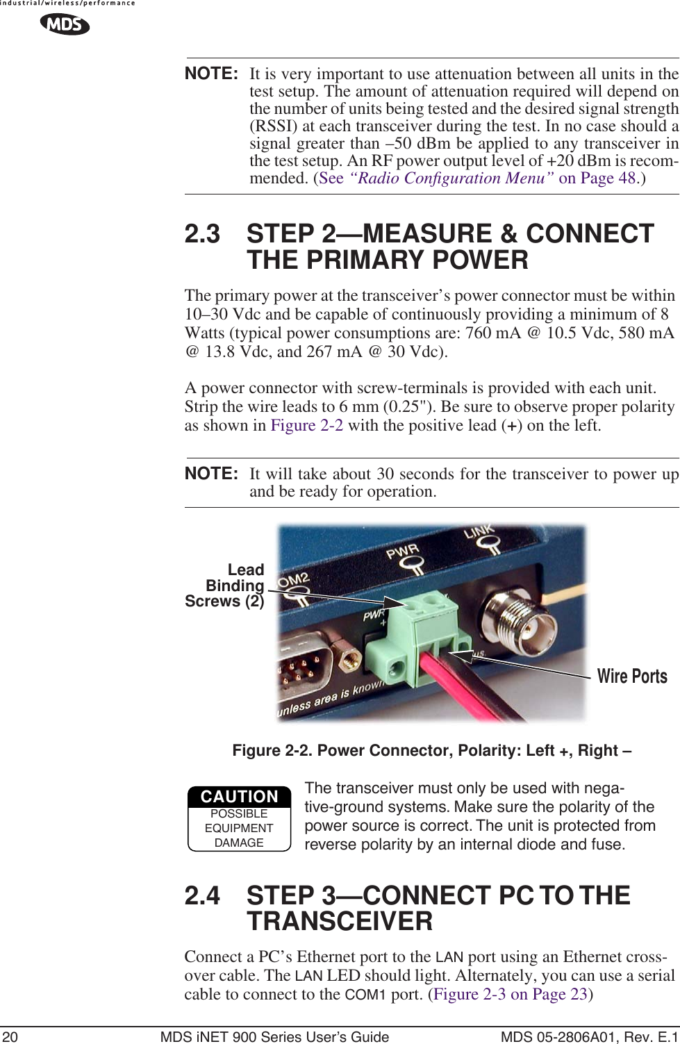 20 MDS iNET 900 Series User’s Guide MDS 05-2806A01, Rev. E.1NOTE: It is very important to use attenuation between all units in thetest setup. The amount of attenuation required will depend onthe number of units being tested and the desired signal strength(RSSI) at each transceiver during the test. In no case should asignal greater than –50 dBm be applied to any transceiver inthe test setup. An RF power output level of +20 dBm is recom-mended. (See “Radio Conﬁguration Menu” on Page 48.)2.3 STEP 2—MEASURE &amp; CONNECT THE PRIMARY POWERThe primary power at the transceiver’s power connector must be within 10–30 Vdc and be capable of continuously providing a minimum of 8 Watts (typical power consumptions are: 760 mA @ 10.5 Vdc, 580 mA @ 13.8 Vdc, and 267 mA @ 30 Vdc).A power connector with screw-terminals is provided with each unit. Strip the wire leads to 6 mm (0.25&quot;). Be sure to observe proper polarity as shown in Figure 2-2 with the positive lead (+) on the left.NOTE: It will take about 30 seconds for the transceiver to power upand be ready for operation.Invisible place holderFigure 2-2. Power Connector, Polarity: Left +, Right –The transceiver must only be used with nega-tive-ground systems. Make sure the polarity of the power source is correct. The unit is protected from reverse polarity by an internal diode and fuse.2.4 STEP 3—CONNECT PC TO THE TRANSCEIVERConnect a PC’s Ethernet port to the LAN port using an Ethernet cross-over cable. The LAN LED should light. Alternately, you can use a serial cable to connect to the COM1 port. (Figure 2-3 on Page 23)Wire PortsLeadScrews (2)BindingCAUTIONPOSSIBLEEQUIPMENTDAMAGE
