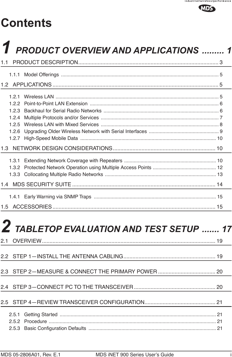  MDS 05-2806A01, Rev. E.1 MDS iNET 900 Series User’s Guide i Contents 1  PRODUCT OVERVIEW AND APPLICATIONS  ......... 1 1.1   PRODUCT DESCRIPTION............................................................................................. 3 1.1.1   Model Offerings  ................................................................................................................... 5 1.2   APPLICATIONS ..............................................................................................................5 1.2.1   Wireless LAN ....................................................................................................................... 51.2.2   Point-to-Point LAN Extension  .............................................................................................. 61.2.3   Backhaul for Serial Radio Networks  .................................................................................... 61.2.4   Multiple Protocols and/or Services  ...................................................................................... 71.2.5   Wireless LAN with Mixed Services  ...................................................................................... 81.2.6   Upgrading Older Wireless Network with Serial Interfaces ................................................... 91.2.7   High-Speed Mobile Data  ................................................................................................... 10 1.3   NETWORK DESIGN CONSIDERATIONS.................................................................... 10 1.3.1   Extending Network Coverage with Repeaters ................................................................... 101.3.2   Protected Network Operation using Multiple Access Points .............................................. 121.3.3   Collocating Multiple Radio Networks ................................................................................. 13 1.4   MDS SECURITY SUITE ............................................................................................... 14 1.4.1   Early Warning via SNMP Traps  ......................................................................................... 15 1.5   ACCESSORIES ............................................................................................................ 15 2  TABLETOP EVALUATION AND TEST SETUP  ....... 17 2.1   OVERVIEW................................................................................................................... 19 2.2   STEP 1—INSTALL THE ANTENNA CABLING............................................................. 19 2.3   STEP 2—MEASURE &amp; CONNECT THE PRIMARY POWER ...................................... 20 2.4   STEP 3—CONNECT PC TO THE TRANSCEIVER ...................................................... 20 2.5   STEP 4—REVIEW TRANSCEIVER CONFIGURATION............................................... 21 2.5.1   Getting Started  .................................................................................................................. 212.5.2   Procedure .......................................................................................................................... 212.5.3   Basic Conﬁguration Defaults  ............................................................................................. 21