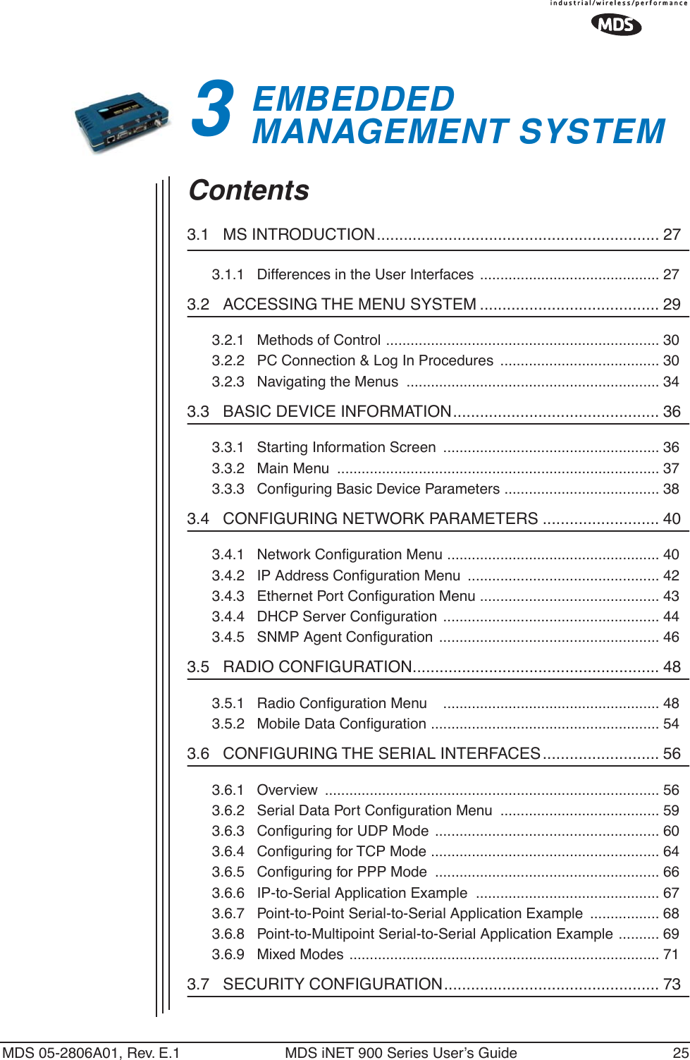 MDS 05-2806A01, Rev. E.1 MDS iNET 900 Series User’s Guide 253EMBEDDED MANAGEMENT SYSTEM3 Chapter Counter Reset ParagraphContents3.1   MS INTRODUCTION............................................................... 273.1.1   Differences in the User Interfaces  ............................................ 273.2   ACCESSING THE MENU SYSTEM ........................................ 293.2.1   Methods of Control ................................................................... 303.2.2   PC Connection &amp; Log In Procedures  ....................................... 303.2.3   Navigating the Menus  .............................................................. 343.3   BASIC DEVICE INFORMATION.............................................. 363.3.1   Starting Information Screen  ..................................................... 363.3.2   Main Menu  ............................................................................... 373.3.3   Conﬁguring Basic Device Parameters ...................................... 383.4   CONFIGURING NETWORK PARAMETERS .......................... 403.4.1   Network Conﬁguration Menu .................................................... 403.4.2   IP Address Conﬁguration Menu  ............................................... 423.4.3   Ethernet Port Conﬁguration Menu ............................................ 433.4.4   DHCP Server Conﬁguration ..................................................... 443.4.5   SNMP Agent Conﬁguration ...................................................... 463.5   RADIO CONFIGURATION....................................................... 483.5.1   Radio Conﬁguration Menu    ..................................................... 483.5.2   Mobile Data Conﬁguration ........................................................ 543.6   CONFIGURING THE SERIAL INTERFACES.......................... 563.6.1   Overview  .................................................................................. 563.6.2   Serial Data Port Conﬁguration Menu  ....................................... 593.6.3   Conﬁguring for UDP Mode ....................................................... 603.6.4   Conﬁguring for TCP Mode ........................................................ 643.6.5   Conﬁguring for PPP Mode  ....................................................... 663.6.6   IP-to-Serial Application Example  ............................................. 673.6.7   Point-to-Point Serial-to-Serial Application Example  ................. 683.6.8   Point-to-Multipoint Serial-to-Serial Application Example .......... 693.6.9   Mixed Modes ............................................................................ 713.7   SECURITY CONFIGURATION................................................ 73