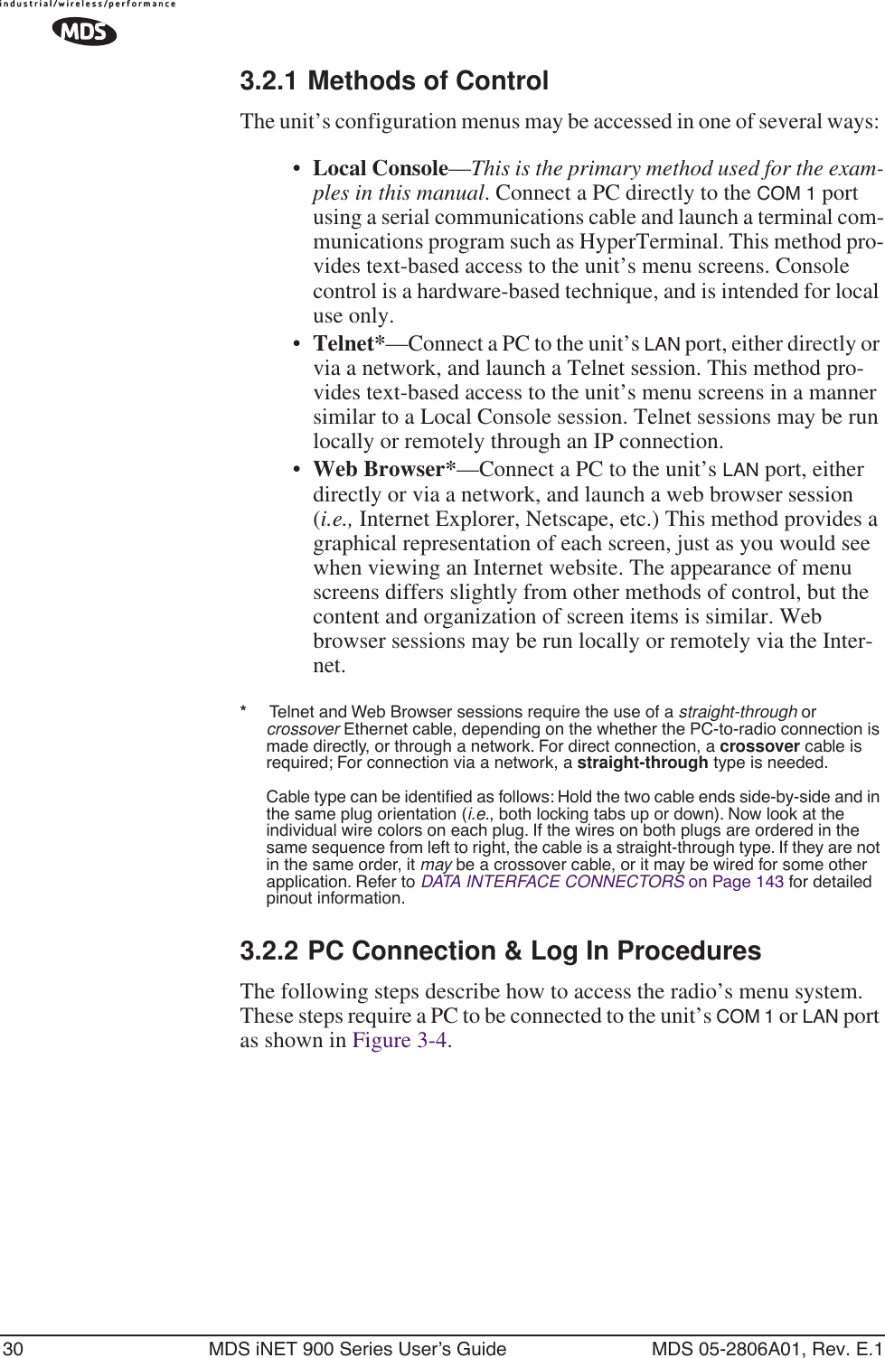 30 MDS iNET 900 Series User’s Guide MDS 05-2806A01, Rev. E.13.2.1 Methods of ControlThe unit’s configuration menus may be accessed in one of several ways: •Local Console—This is the primary method used for the exam-ples in this manual. Connect a PC directly to the COM 1 port using a serial communications cable and launch a terminal com-munications program such as HyperTerminal. This method pro-vides text-based access to the unit’s menu screens. Console control is a hardware-based technique, and is intended for local use only.•Telnet*—Connect a PC to the unit’s LAN port, either directly or via a network, and launch a Telnet session. This method pro-vides text-based access to the unit’s menu screens in a manner similar to a Local Console session. Telnet sessions may be run locally or remotely through an IP connection. •Web Browser*—Connect a PC to the unit’s LAN port, either directly or via a network, and launch a web browser session (i.e., Internet Explorer, Netscape, etc.) This method provides a graphical representation of each screen, just as you would see when viewing an Internet website. The appearance of menu screens differs slightly from other methods of control, but the content and organization of screen items is similar. Web browser sessions may be run locally or remotely via the Inter-net.*     Telnet and Web Browser sessions require the use of a straight-through or crossover Ethernet cable, depending on the whether the PC-to-radio connection is made directly, or through a network. For direct connection, a crossover cable is required; For connection via a network, a straight-through type is needed.Cable type can be identiﬁed as follows: Hold the two cable ends side-by-side and in the same plug orientation (i.e., both locking tabs up or down). Now look at the individual wire colors on each plug. If the wires on both plugs are ordered in the same sequence from left to right, the cable is a straight-through type. If they are not in the same order, it may be a crossover cable, or it may be wired for some other application. Refer to DATA INTERFACE CONNECTORS on Page 143 for detailed pinout information.3.2.2 PC Connection &amp; Log In ProceduresThe following steps describe how to access the radio’s menu system. These steps require a PC to be connected to the unit’s COM 1 or LAN port as shown in Figure 3-4. 