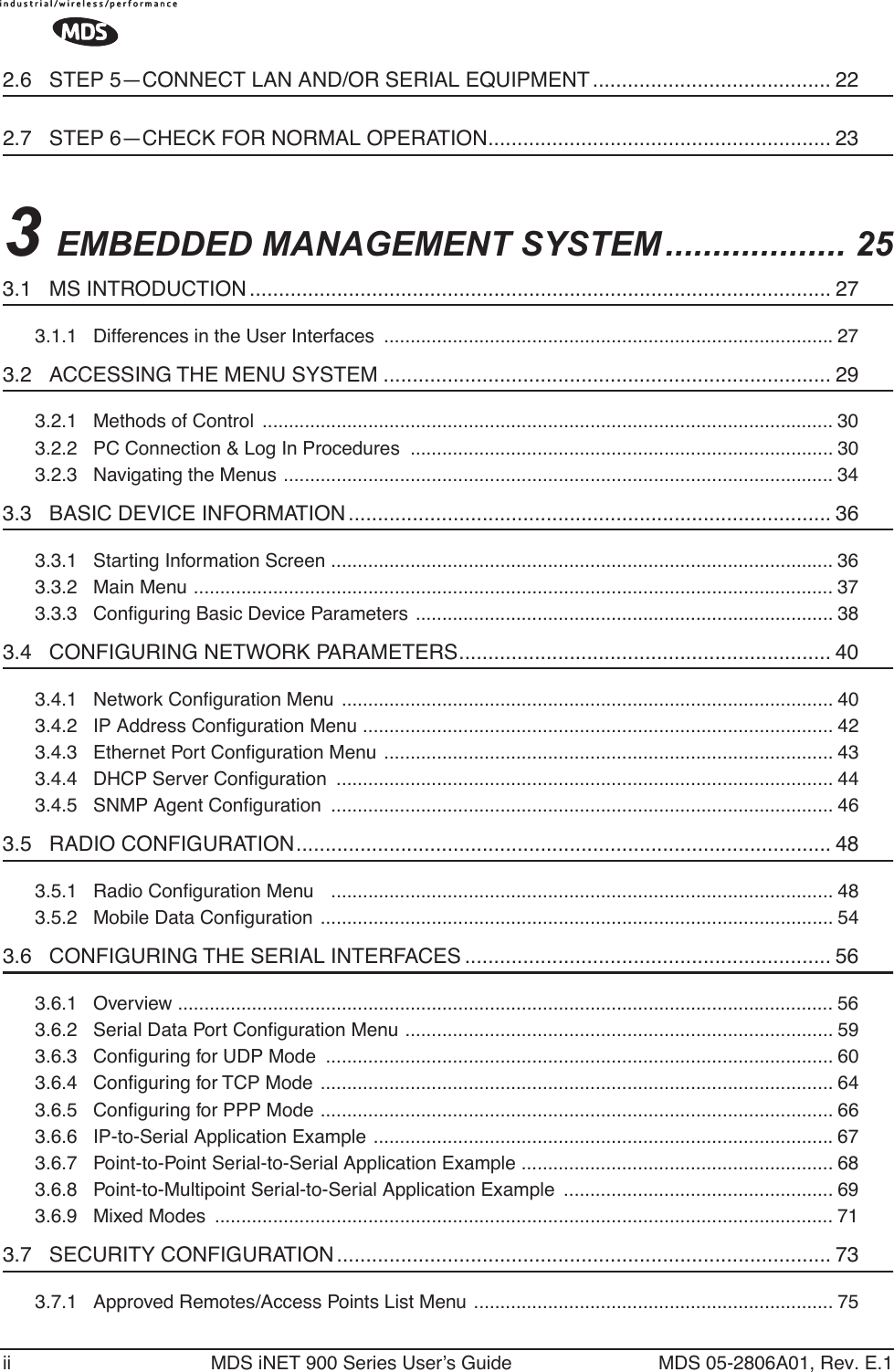  ii MDS iNET 900 Series User’s Guide MDS 05-2806A01, Rev. E.1 2.6   STEP 5—CONNECT LAN AND/OR SERIAL EQUIPMENT ......................................... 22 2.7   STEP 6—CHECK FOR NORMAL OPERATION........................................................... 23 3  EMBEDDED MANAGEMENT SYSTEM ................... 25 3.1   MS INTRODUCTION .................................................................................................... 27 3.1.1   Differences in the User Interfaces  .....................................................................................27 3.2   ACCESSING THE MENU SYSTEM ............................................................................. 29 3.2.1   Methods of Control  ............................................................................................................ 303.2.2   PC Connection &amp; Log In Procedures  ................................................................................ 303.2.3   Navigating the Menus ........................................................................................................ 34 3.3   BASIC DEVICE INFORMATION ................................................................................... 36 3.3.1   Starting Information Screen ............................................................................................... 363.3.2   Main Menu ......................................................................................................................... 373.3.3   Conﬁguring Basic Device Parameters ............................................................................... 38 3.4   CONFIGURING NETWORK PARAMETERS................................................................ 40 3.4.1   Network Conﬁguration Menu ............................................................................................. 403.4.2   IP Address Conﬁguration Menu ......................................................................................... 423.4.3   Ethernet Port Conﬁguration Menu ..................................................................................... 433.4.4   DHCP Server Conﬁguration .............................................................................................. 443.4.5   SNMP Agent Conﬁguration ............................................................................................... 46 3.5   RADIO CONFIGURATION............................................................................................ 48 3.5.1   Radio Conﬁguration Menu   ............................................................................................... 483.5.2   Mobile Data Conﬁguration ................................................................................................. 54 3.6   CONFIGURING THE SERIAL INTERFACES ............................................................... 56 3.6.1   Overview ............................................................................................................................ 563.6.2   Serial Data Port Conﬁguration Menu ................................................................................. 593.6.3   Conﬁguring for UDP Mode  ................................................................................................ 603.6.4   Conﬁguring for TCP Mode  ................................................................................................. 643.6.5   Conﬁguring for PPP Mode ................................................................................................. 663.6.6   IP-to-Serial Application Example .......................................................................................673.6.7   Point-to-Point Serial-to-Serial Application Example ........................................................... 683.6.8   Point-to-Multipoint Serial-to-Serial Application Example  ................................................... 693.6.9   Mixed Modes  ..................................................................................................................... 71 3.7   SECURITY CONFIGURATION ..................................................................................... 73 3.7.1   Approved Remotes/Access Points List Menu .................................................................... 75