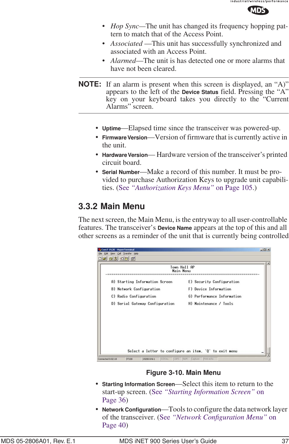 MDS 05-2806A01, Rev. E.1 MDS iNET 900 Series User’s Guide 37•Hop Sync—The unit has changed its frequency hopping pat-tern to match that of the Access Point.•Associated —This unit has successfully synchronized and associated with an Access Point.•Alarmed—The unit is has detected one or more alarms that have not been cleared.NOTE: If an alarm is present when this screen is displayed, an “A)”appears to the left of the Device Status field. Pressing the “A”key on your keyboard takes you directly to the “CurrentAlarms” screen.•Uptime—Elapsed time since the transceiver was powered-up.•Firmware Version—Version of firmware that is currently active in the unit.•Hardware Version— Hardware version of the transceiver’s printed circuit board.•Serial Number—Make a record of this number. It must be pro-vided to purchase Authorization Keys to upgrade unit capabili-ties. (See “Authorization Keys Menu” on Page 105.)3.3.2 Main MenuThe next screen, the Main Menu, is the entryway to all user-controllable features. The transceiver’s Device Name appears at the top of this and all other screens as a reminder of the unit that is currently being controlledFigure 3-10. Main Menu•Starting Information Screen—Select this item to return to the start-up screen. (See “Starting Information Screen” on Page 36)•Network Conﬁguration—Tools to configure the data network layer of the transceiver. (See “Network Conﬁguration Menu” on Page 40)