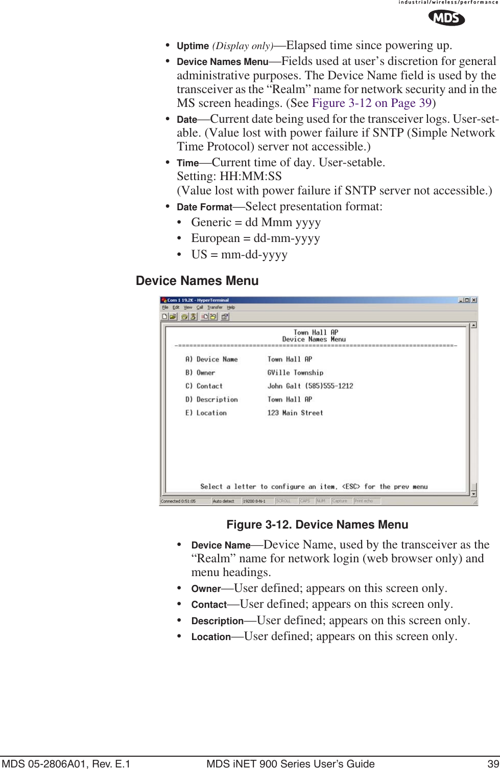 MDS 05-2806A01, Rev. E.1 MDS iNET 900 Series User’s Guide 39•Uptime (Display only)—Elapsed time since powering up.•Device Names Menu—Fields used at user’s discretion for general administrative purposes. The Device Name field is used by the transceiver as the “Realm” name for network security and in the MS screen headings. (See Figure 3-12 on Page 39)•Date—Current date being used for the transceiver logs. User-set-able. (Value lost with power failure if SNTP (Simple Network Time Protocol) server not accessible.) •Time—Current time of day. User-setable. Setting: HH:MM:SS (Value lost with power failure if SNTP server not accessible.)•Date Format—Select presentation format:• Generic = dd Mmm yyyy• European = dd-mm-yyyy• US = mm-dd-yyyyDevice Names MenuFigure 3-12. Device Names Menu•Device Name—Device Name, used by the transceiver as the “Realm” name for network login (web browser only) and menu headings. •Owner—User defined; appears on this screen only.•Contact—User defined; appears on this screen only.•Description—User defined; appears on this screen only.•Location—User defined; appears on this screen only.