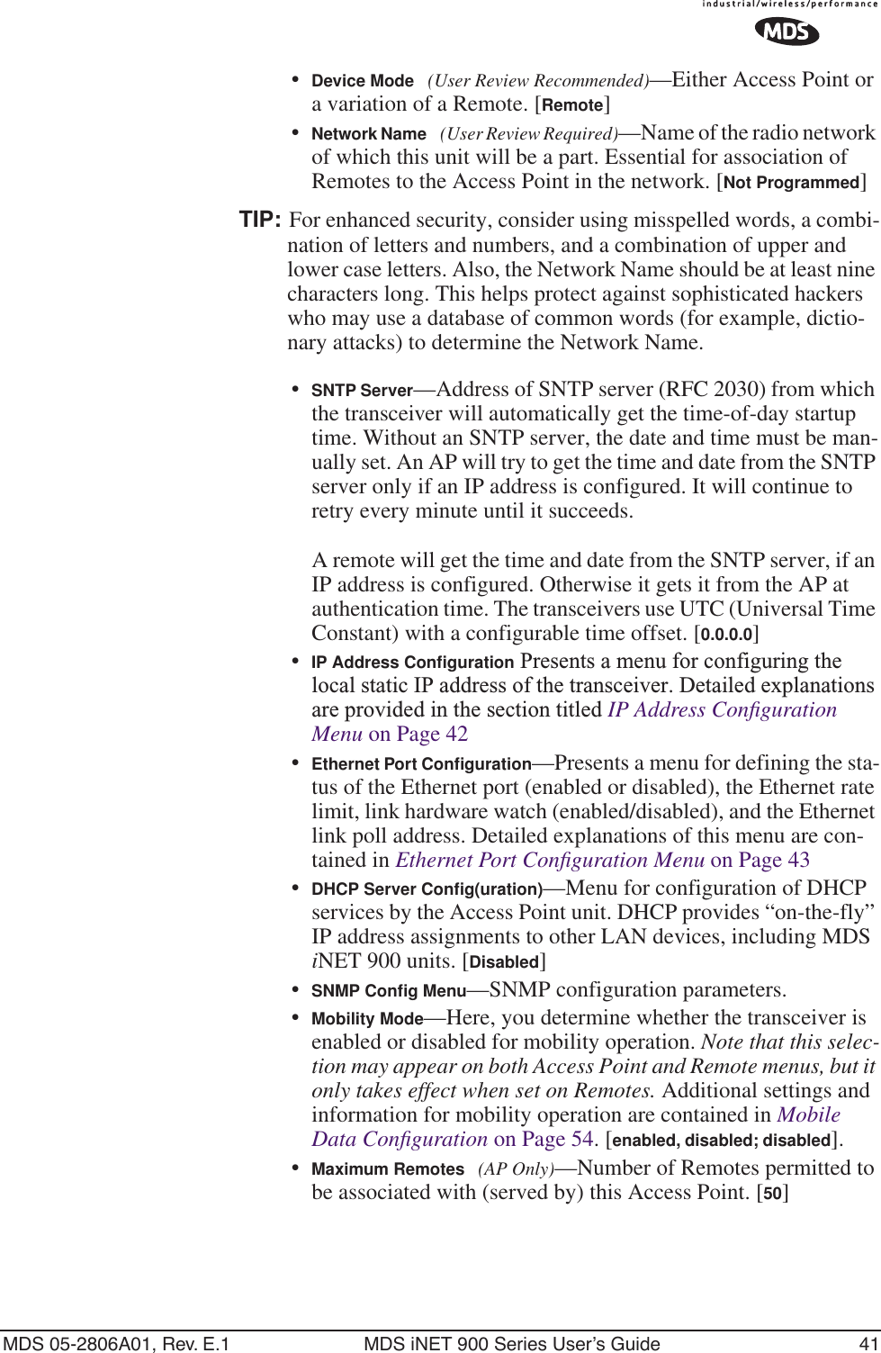 MDS 05-2806A01, Rev. E.1 MDS iNET 900 Series User’s Guide 41•Device Mode (User Review Recommended)—Either Access Point or a variation of a Remote. [Remote]•Network Name (User Review Required)—Name of the radio network of which this unit will be a part. Essential for association of Remotes to the Access Point in the network. [Not Programmed]TIP: For enhanced security, consider using misspelled words, a combi-nation of letters and numbers, and a combination of upper and lower case letters. Also, the Network Name should be at least nine characters long. This helps protect against sophisticated hackers who may use a database of common words (for example, dictio-nary attacks) to determine the Network Name.•SNTP Server—Address of SNTP server (RFC 2030) from which the transceiver will automatically get the time-of-day startup time. Without an SNTP server, the date and time must be man-ually set. An AP will try to get the time and date from the SNTP server only if an IP address is configured. It will continue to retry every minute until it succeeds. A remote will get the time and date from the SNTP server, if an IP address is configured. Otherwise it gets it from the AP at authentication time. The transceivers use UTC (Universal Time Constant) with a configurable time offset. [0.0.0.0]•IP Address Conﬁguration Presents a menu for configuring the local static IP address of the transceiver. Detailed explanations are provided in the section titled IP Address Conﬁguration Menu on Page 42•Ethernet Port Conﬁguration—Presents a menu for defining the sta-tus of the Ethernet port (enabled or disabled), the Ethernet rate limit, link hardware watch (enabled/disabled), and the Ethernet link poll address. Detailed explanations of this menu are con-tained in Ethernet Port Conﬁguration Menu on Page 43•DHCP Server Conﬁg(uration)—Menu for configuration of DHCP services by the Access Point unit. DHCP provides “on-the-fly” IP address assignments to other LAN devices, including MDS iNET 900 units. [Disabled]•SNMP Conﬁg Menu—SNMP configuration parameters.•Mobility Mode—Here, you determine whether the transceiver is enabled or disabled for mobility operation. Note that this selec-tion may appear on both Access Point and Remote menus, but it only takes effect when set on Remotes. Additional settings and information for mobility operation are contained in Mobile Data Conﬁguration on Page 54. [enabled, disabled; disabled].•Maximum Remotes (AP Only)—Number of Remotes permitted to be associated with (served by) this Access Point. [50]