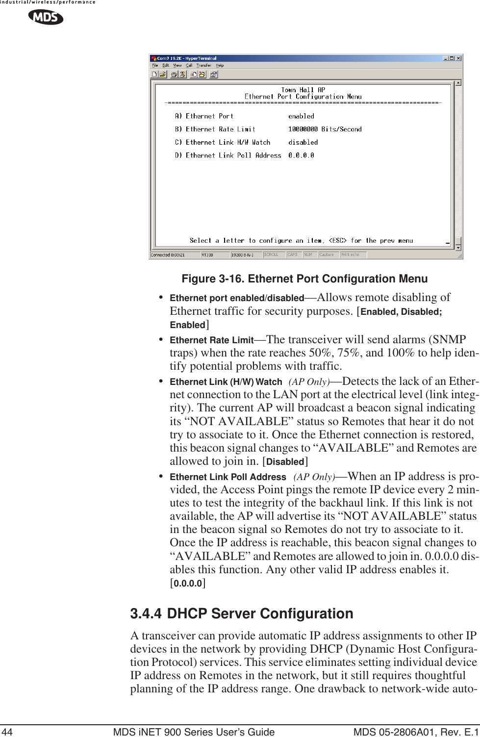 44 MDS iNET 900 Series User’s Guide MDS 05-2806A01, Rev. E.1Figure 3-16. Ethernet Port Configuration Menu•Ethernet port enabled/disabled—Allows remote disabling of Ethernet traffic for security purposes. [Enabled, Disabled; Enabled]•Ethernet Rate Limit—The transceiver will send alarms (SNMP traps) when the rate reaches 50%, 75%, and 100% to help iden-tify potential problems with traffic.•Ethernet Link (H/W) Watch (AP Only)—Detects the lack of an Ether-net connection to the LAN port at the electrical level (link integ-rity). The current AP will broadcast a beacon signal indicating its “NOT AVAILABLE” status so Remotes that hear it do not try to associate to it. Once the Ethernet connection is restored, this beacon signal changes to “AVAILABLE” and Remotes are allowed to join in. [Disabled]•Ethernet Link Poll Address (AP Only)—When an IP address is pro-vided, the Access Point pings the remote IP device every 2 min-utes to test the integrity of the backhaul link. If this link is not available, the AP will advertise its “NOT AVAILABLE” status in the beacon signal so Remotes do not try to associate to it. Once the IP address is reachable, this beacon signal changes to “AVAILABLE” and Remotes are allowed to join in. 0.0.0.0 dis-ables this function. Any other valid IP address enables it. [0.0.0.0]3.4.4 DHCP Server ConfigurationA transceiver can provide automatic IP address assignments to other IP devices in the network by providing DHCP (Dynamic Host Configura-tion Protocol) services. This service eliminates setting individual device IP address on Remotes in the network, but it still requires thoughtful planning of the IP address range. One drawback to network-wide auto-