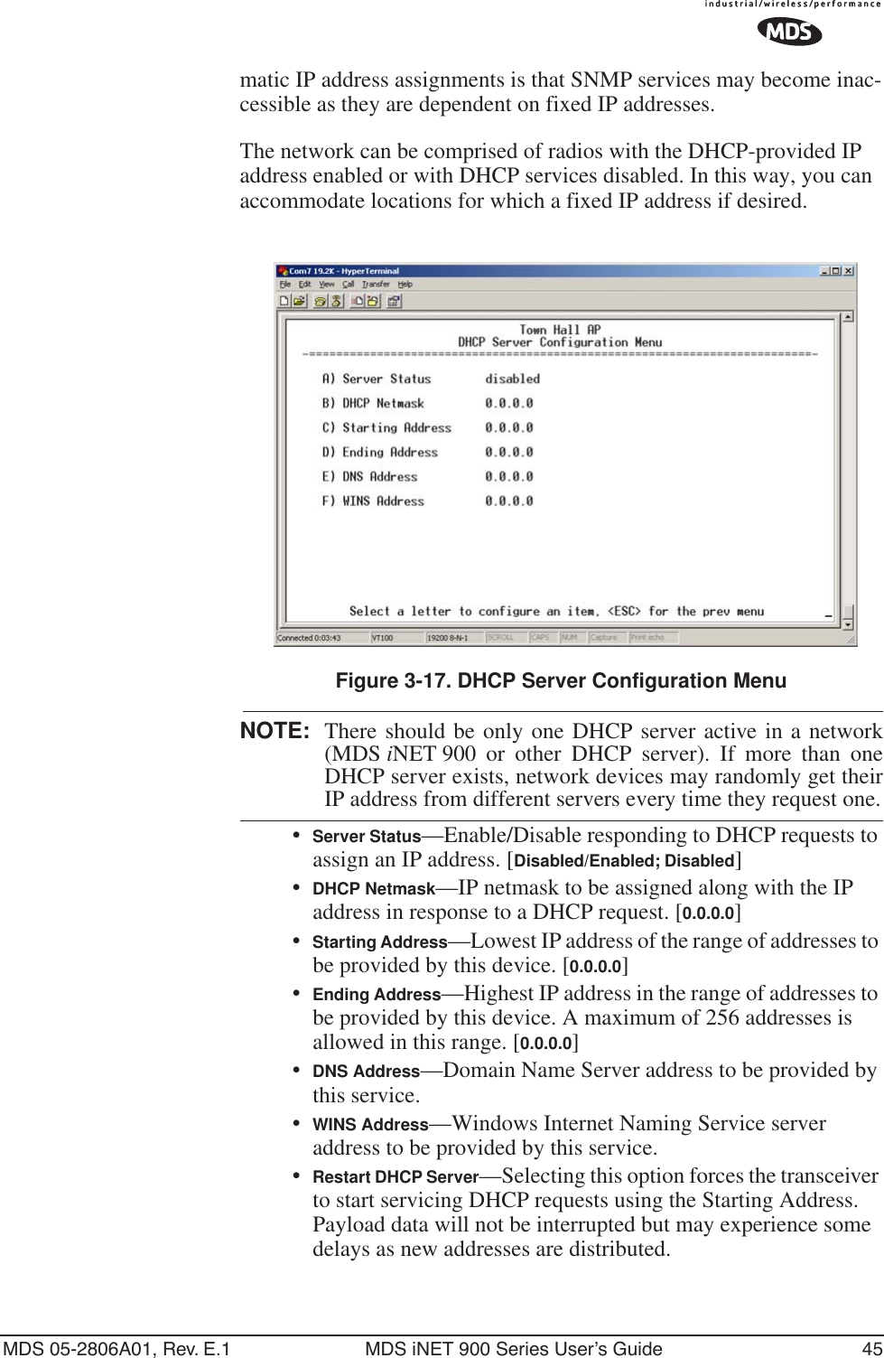 MDS 05-2806A01, Rev. E.1 MDS iNET 900 Series User’s Guide 45matic IP address assignments is that SNMP services may become inac-cessible as they are dependent on fixed IP addresses.The network can be comprised of radios with the DHCP-provided IP address enabled or with DHCP services disabled. In this way, you can accommodate locations for which a fixed IP address if desired.Figure 3-17. DHCP Server Configuration MenuNOTE: There should be only one DHCP server active in a network(MDS iNET 900 or other DHCP server). If more than oneDHCP server exists, network devices may randomly get theirIP address from different servers every time they request one.•Server Status—Enable/Disable responding to DHCP requests to assign an IP address. [Disabled/Enabled; Disabled]•DHCP Netmask—IP netmask to be assigned along with the IP address in response to a DHCP request. [0.0.0.0]•Starting Address—Lowest IP address of the range of addresses to be provided by this device. [0.0.0.0]•Ending Address—Highest IP address in the range of addresses to be provided by this device. A maximum of 256 addresses is allowed in this range. [0.0.0.0]•DNS Address—Domain Name Server address to be provided by this service.•WINS Address—Windows Internet Naming Service server address to be provided by this service.•Restart DHCP Server—Selecting this option forces the transceiver to start servicing DHCP requests using the Starting Address. Payload data will not be interrupted but may experience some delays as new addresses are distributed.