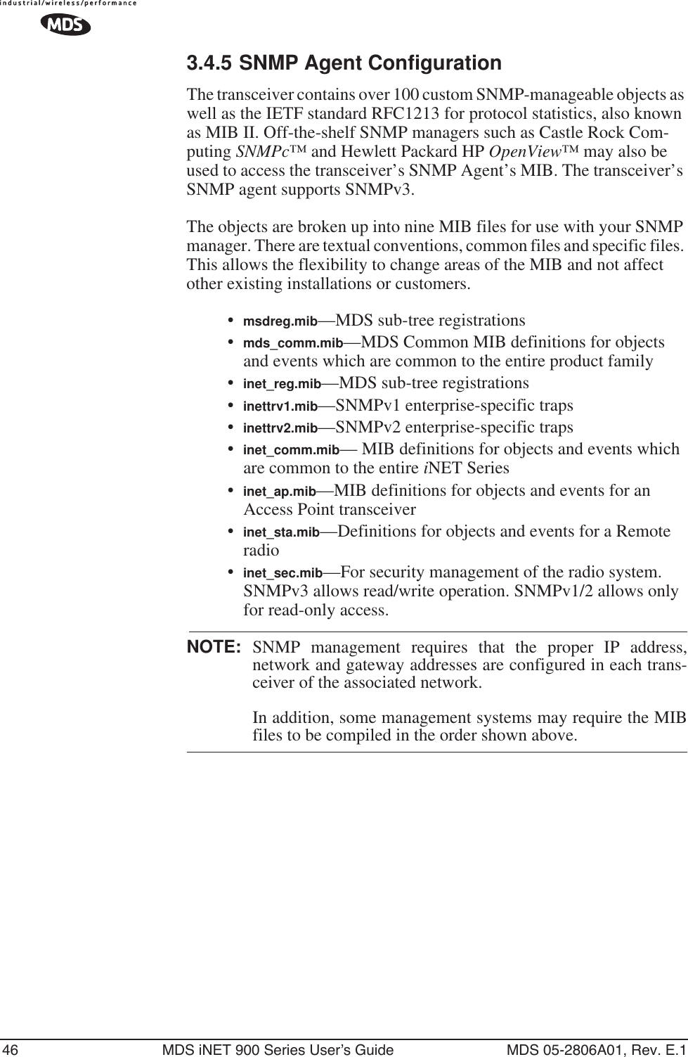46 MDS iNET 900 Series User’s Guide MDS 05-2806A01, Rev. E.13.4.5 SNMP Agent ConfigurationThe transceiver contains over 100 custom SNMP-manageable objects as well as the IETF standard RFC1213 for protocol statistics, also known as MIB II. Off-the-shelf SNMP managers such as Castle Rock Com-puting SNMPc™ and Hewlett Packard HP OpenView™ may also be used to access the transceiver’s SNMP Agent’s MIB. The transceiver’s SNMP agent supports SNMPv3.The objects are broken up into nine MIB files for use with your SNMP manager. There are textual conventions, common files and specific files. This allows the flexibility to change areas of the MIB and not affect other existing installations or customers.•msdreg.mib—MDS sub-tree registrations•mds_comm.mib—MDS Common MIB definitions for objects and events which are common to the entire product family•inet_reg.mib—MDS sub-tree registrations•inettrv1.mib—SNMPv1 enterprise-specific traps•inettrv2.mib—SNMPv2 enterprise-specific traps•inet_comm.mib— MIB definitions for objects and events which are common to the entire iNET Series•inet_ap.mib—MIB definitions for objects and events for an Access Point transceiver•inet_sta.mib—Definitions for objects and events for a Remote radio•inet_sec.mib—For security management of the radio system. SNMPv3 allows read/write operation. SNMPv1/2 allows only for read-only access.NOTE: SNMP management requires that the proper IP address,network and gateway addresses are configured in each trans-ceiver of the associated network. In addition, some management systems may require the MIBfiles to be compiled in the order shown above.
