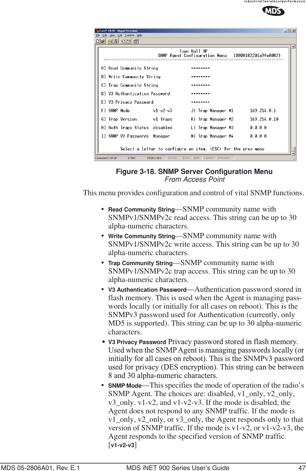 MDS 05-2806A01, Rev. E.1 MDS iNET 900 Series User’s Guide 47Invisible place holderFigure 3-18. SNMP Server Configuration MenuFrom Access PointThis menu provides configuration and control of vital SNMP functions. •Read Community String—SNMP community name with SNMPv1/SNMPv2c read access. This string can be up to 30 alpha-numeric characters.•Write Community String—SNMP community name with SNMPv1/SNMPv2c write access. This string can be up to 30 alpha-numeric characters.•Trap Community String—SNMP community name with SNMPv1/SNMPv2c trap access. This string can be up to 30 alpha-numeric characters.•V3 Authentication Password—Authentication password stored in flash memory. This is used when the Agent is managing pass-words locally (or initially for all cases on reboot). This is the SNMPv3 password used for Authentication (currently, only MD5 is supported). This string can be up to 30 alpha-numeric characters.•V3 Privacy Password Privacy password stored in flash memory. Used when the SNMP Agent is managing passwords locally (or initially for all cases on reboot). This is the SNMPv3 password used for privacy (DES encryption). This string can be between 8 and 30 alpha-numeric characters.•SNMP Mode—This specifies the mode of operation of the radio’s SNMP Agent. The choices are: disabled, v1_only, v2_only, v3_only. v1-v2, and v1-v2-v3. If the mode is disabled, the Agent does not respond to any SNMP traffic. If the mode is v1_only, v2_only, or v3_only, the Agent responds only to that version of SNMP traffic. If the mode is v1-v2, or v1-v2-v3, the Agent responds to the specified version of SNMP traffic. [v1-v2-v3]