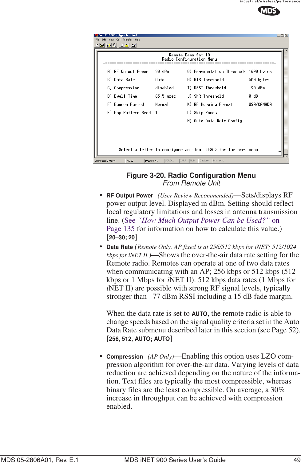 MDS 05-2806A01, Rev. E.1 MDS iNET 900 Series User’s Guide 49Figure 3-20. Radio Configuration MenuFrom Remote Unit•RF Output Power (User Review Recommended)—Sets/displays RF power output level. Displayed in dBm. Setting should reflect local regulatory limitations and losses in antenna transmission line. (See “How Much Output Power Can be Used?” on Page 135 for information on how to calculate this value.)[20–30; 20]•Data Rate (Remote Only. AP fixed is at 256/512 kbps for iNET; 512/1024 kbps for iNET II.)—Shows the over-the-air data rate setting for the Remote radio. Remotes can operate at one of two data rates when communicating with an AP; 256 kbps or 512 kbps (512 kbps or 1 Mbps for iNET II). 512 kbps data rates (1 Mbps for iNET II) are possible with strong RF signal levels, typically stronger than –77 dBm RSSI including a 15 dB fade margin.When the data rate is set to AUTO, the remote radio is able to change speeds based on the signal quality criteria set in the Auto Data Rate submenu described later in this section (see Page 52).[256, 512, AUTO; AUTO]•Compression (AP Only)—Enabling this option uses LZO com-pression algorithm for over-the-air data. Varying levels of data reduction are achieved depending on the nature of the informa-tion. Text files are typically the most compressible, whereas binary files are the least compressible. On average, a 30% increase in throughput can be achieved with compression enabled.