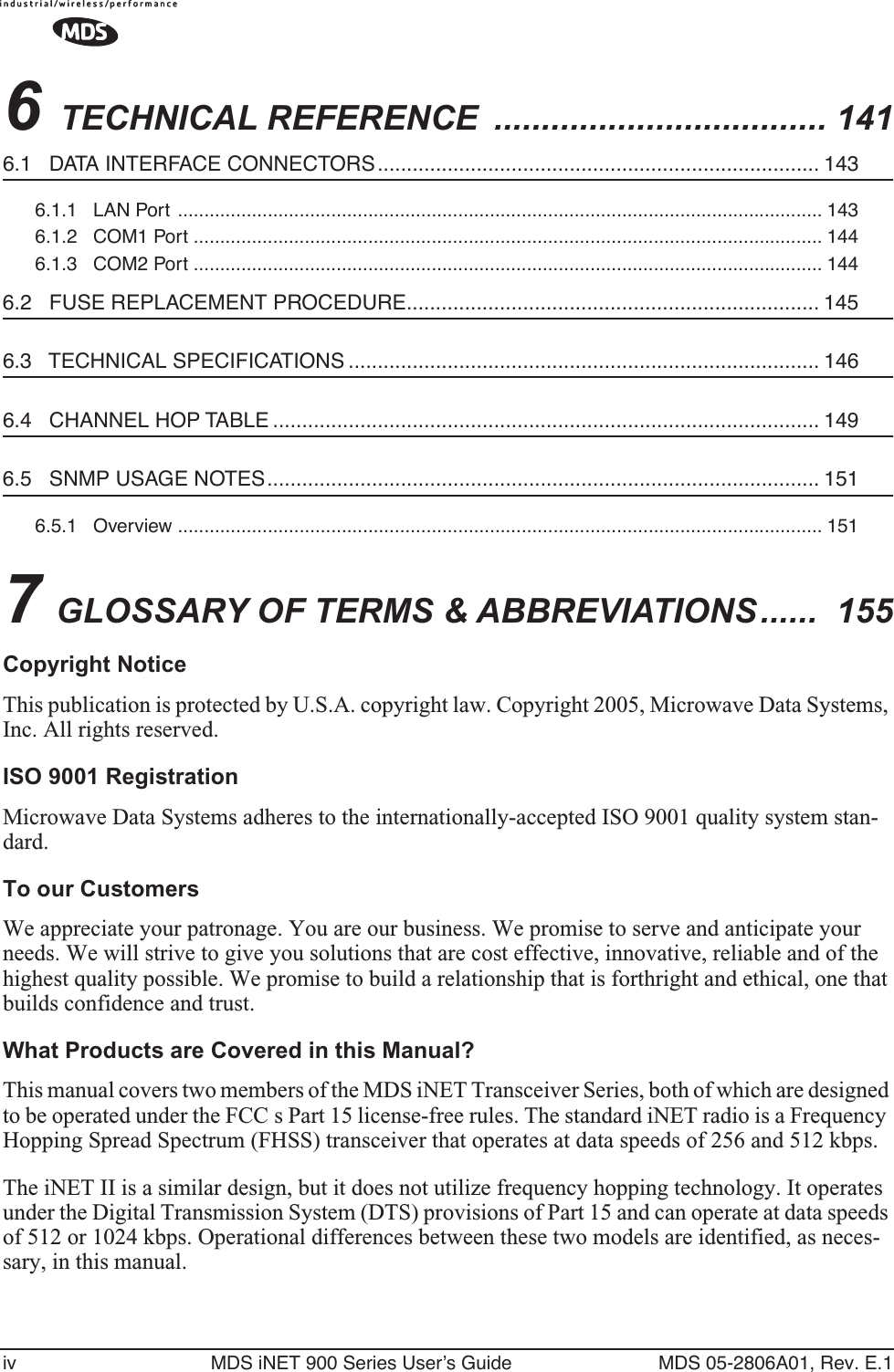  iv MDS iNET 900 Series User’s Guide MDS 05-2806A01, Rev. E.1 6  TECHNICAL REFERENCE  ................................... 141 6.1   DATA INTERFACE CONNECTORS............................................................................ 143 6.1.1   LAN Port  .......................................................................................................................... 1436.1.2   COM1 Port ....................................................................................................................... 1446.1.3   COM2 Port ....................................................................................................................... 144 6.2   FUSE REPLACEMENT PROCEDURE....................................................................... 145 6.3   TECHNICAL SPECIFICATIONS ................................................................................. 146 6.4   CHANNEL HOP TABLE .............................................................................................. 149 6.5   SNMP USAGE NOTES............................................................................................... 151 6.5.1   Overview .......................................................................................................................... 151 7  GLOSSARY OF TERMS &amp; ABBREVIATIONS ......  155 Copyright Notice This publication is protected by U.S.A. copyright law. Copyright 2005, Microwave Data Systems, Inc. All rights reserved. ISO 9001 Registration Microwave Data Systems adheres to the internationally-accepted ISO 9001 quality system stan-dard. To our Customers We appreciate your patronage. You are our business. We promise to serve and anticipate your needs. We will strive to give you solutions that are cost effective, innovative, reliable and of the highest quality possible. We promise to build a relationship that is forthright and ethical, one that builds confidence and trust. What Products are Covered in this Manual? This manual covers two members of the MDS iNET Transceiver Series, both of which are designed to be operated under the FCC s Part 15 license-free rules. The standard iNET radio is a Frequency Hopping Spread Spectrum (FHSS) transceiver that operates at data speeds of 256 and 512 kbps.The iNET II is a similar design, but it does not utilize frequency hopping technology. It operates under the Digital Transmission System (DTS) provisions of Part 15 and can operate at data speeds of 512 or 1024 kbps. Operational differences between these two models are identified, as neces-sary, in this manual.