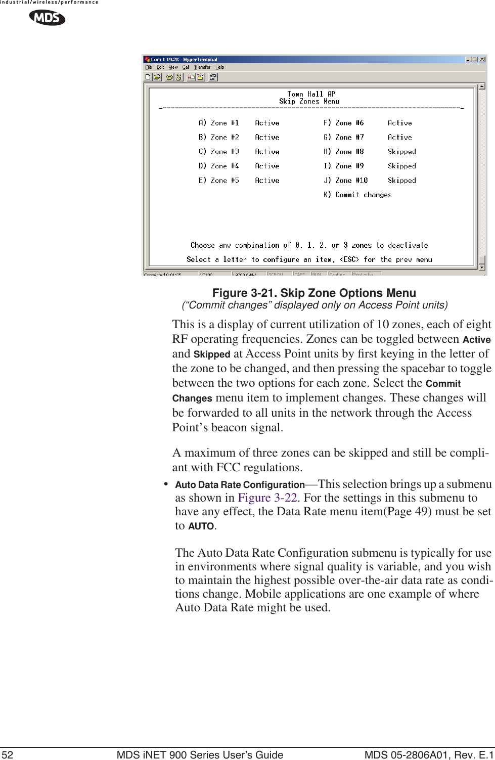 52 MDS iNET 900 Series User’s Guide MDS 05-2806A01, Rev. E.1Figure 3-21. Skip Zone Options Menu(“Commit changes” displayed only on Access Point units)This is a display of current utilization of 10 zones, each of eight RF operating frequencies. Zones can be toggled between Active and Skipped at Access Point units by ﬁrst keying in the letter of the zone to be changed, and then pressing the spacebar to toggle between the two options for each zone. Select the Commit Changes menu item to implement changes. These changes will be forwarded to all units in the network through the Access Point’s beacon signal.A maximum of three zones can be skipped and still be compli-ant with FCC regulations.•Auto Data Rate Conﬁguration—This selection brings up a submenu as shown in Figure 3-22. For the settings in this submenu to have any effect, the Data Rate menu item(Page 49) must be set to AUTO. The Auto Data Rate Configuration submenu is typically for use in environments where signal quality is variable, and you wish to maintain the highest possible over-the-air data rate as condi-tions change. Mobile applications are one example of where Auto Data Rate might be used.