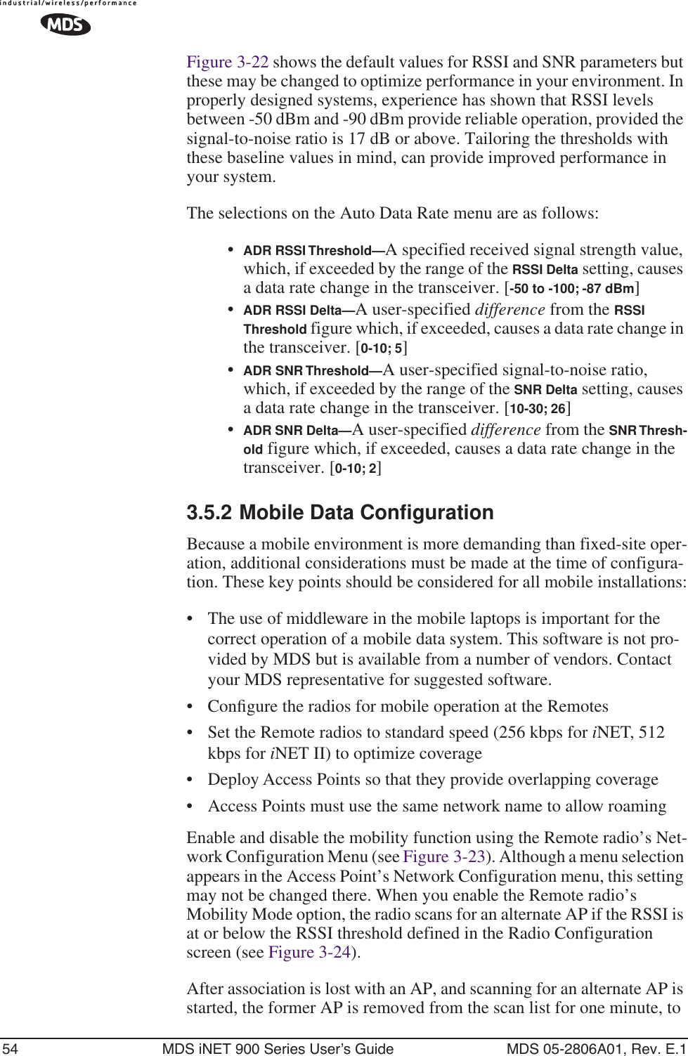 54 MDS iNET 900 Series User’s Guide MDS 05-2806A01, Rev. E.1Figure 3-22 shows the default values for RSSI and SNR parameters but these may be changed to optimize performance in your environment. In properly designed systems, experience has shown that RSSI levels between -50 dBm and -90 dBm provide reliable operation, provided the signal-to-noise ratio is 17 dB or above. Tailoring the thresholds with these baseline values in mind, can provide improved performance in your system.The selections on the Auto Data Rate menu are as follows:•ADR RSSI Threshold—A specified received signal strength value, which, if exceeded by the range of the RSSI Delta setting, causes a data rate change in the transceiver. [-50 to -100; -87 dBm]•ADR RSSI Delta—A user-specified difference from the RSSI Threshold figure which, if exceeded, causes a data rate change in the transceiver. [0-10; 5]•ADR SNR Threshold—A user-specified signal-to-noise ratio, which, if exceeded by the range of the SNR Delta setting, causes a data rate change in the transceiver. [10-30; 26]•ADR SNR Delta—A user-specified difference from the SNR Thresh-old figure which, if exceeded, causes a data rate change in the transceiver. [0-10; 2]3.5.2 Mobile Data ConfigurationBecause a mobile environment is more demanding than fixed-site oper-ation, additional considerations must be made at the time of configura-tion. These key points should be considered for all mobile installations:• The use of middleware in the mobile laptops is important for the correct operation of a mobile data system. This software is not pro-vided by MDS but is available from a number of vendors. Contact your MDS representative for suggested software.• Conﬁgure the radios for mobile operation at the Remotes• Set the Remote radios to standard speed (256 kbps for iNET, 512 kbps for iNET II) to optimize coverage• Deploy Access Points so that they provide overlapping coverage• Access Points must use the same network name to allow roamingEnable and disable the mobility function using the Remote radio’s Net-work Configuration Menu (see Figure 3-23). Although a menu selection appears in the Access Point’s Network Configuration menu, this setting may not be changed there. When you enable the Remote radio’s Mobility Mode option, the radio scans for an alternate AP if the RSSI is at or below the RSSI threshold defined in the Radio Configuration screen (see Figure 3-24).After association is lost with an AP, and scanning for an alternate AP is started, the former AP is removed from the scan list for one minute, to 