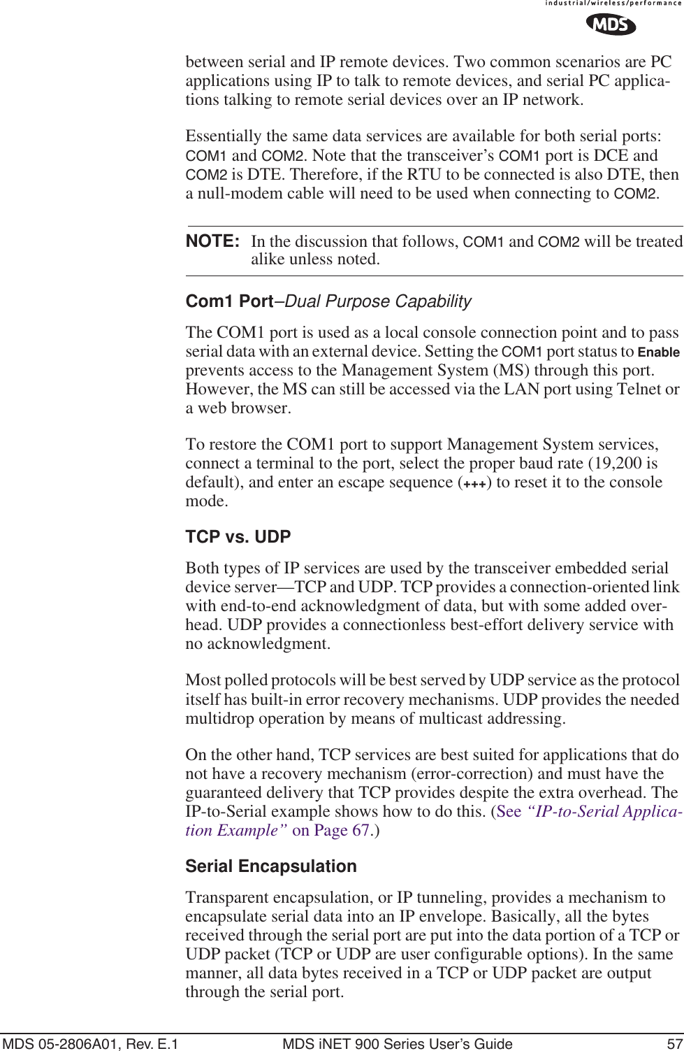 MDS 05-2806A01, Rev. E.1 MDS iNET 900 Series User’s Guide 57between serial and IP remote devices. Two common scenarios are PC applications using IP to talk to remote devices, and serial PC applica-tions talking to remote serial devices over an IP network.Essentially the same data services are available for both serial ports: COM1 and COM2. Note that the transceiver’s COM1 port is DCE and COM2 is DTE. Therefore, if the RTU to be connected is also DTE, then a null-modem cable will need to be used when connecting to COM2.NOTE: In the discussion that follows, COM1 and COM2 will be treatedalike unless noted.Com1 Port–Dual Purpose CapabilityThe COM1 port is used as a local console connection point and to pass serial data with an external device. Setting the COM1 port status to Enable prevents access to the Management System (MS) through this port. However, the MS can still be accessed via the LAN port using Telnet or a web browser.To restore the COM1 port to support Management System services, connect a terminal to the port, select the proper baud rate (19,200 is default), and enter an escape sequence (+++) to reset it to the console mode.TCP vs. UDPBoth types of IP services are used by the transceiver embedded serial device server—TCP and UDP. TCP provides a connection-oriented link with end-to-end acknowledgment of data, but with some added over-head. UDP provides a connectionless best-effort delivery service with no acknowledgment.Most polled protocols will be best served by UDP service as the protocol itself has built-in error recovery mechanisms. UDP provides the needed multidrop operation by means of multicast addressing.On the other hand, TCP services are best suited for applications that do not have a recovery mechanism (error-correction) and must have the guaranteed delivery that TCP provides despite the extra overhead. The IP-to-Serial example shows how to do this. (See “IP-to-Serial Applica-tion Example” on Page 67.)Serial EncapsulationTransparent encapsulation, or IP tunneling, provides a mechanism to encapsulate serial data into an IP envelope. Basically, all the bytes received through the serial port are put into the data portion of a TCP or UDP packet (TCP or UDP are user configurable options). In the same manner, all data bytes received in a TCP or UDP packet are output through the serial port.