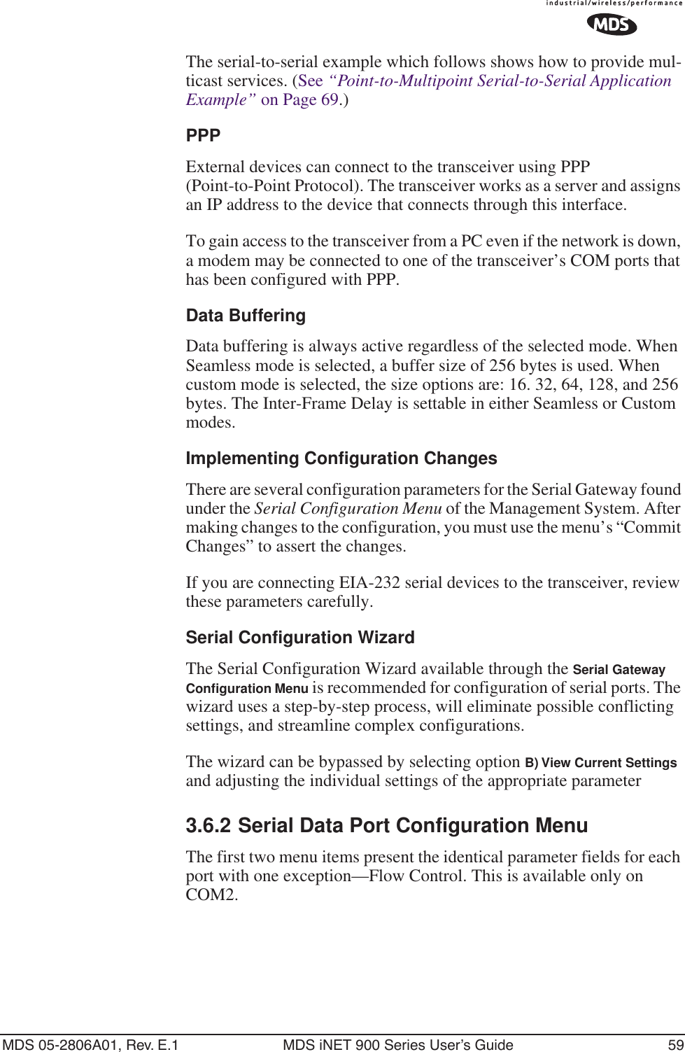 MDS 05-2806A01, Rev. E.1 MDS iNET 900 Series User’s Guide 59The serial-to-serial example which follows shows how to provide mul-ticast services. (See “Point-to-Multipoint Serial-to-Serial Application Example” on Page 69.)PPPExternal devices can connect to the transceiver using PPP (Point-to-Point Protocol). The transceiver works as a server and assigns an IP address to the device that connects through this interface.To gain access to the transceiver from a PC even if the network is down, a modem may be connected to one of the transceiver’s COM ports that has been configured with PPP.Data BufferingData buffering is always active regardless of the selected mode. When Seamless mode is selected, a buffer size of 256 bytes is used. When custom mode is selected, the size options are: 16. 32, 64, 128, and 256 bytes. The Inter-Frame Delay is settable in either Seamless or Custom modes.Implementing Configuration ChangesThere are several configuration parameters for the Serial Gateway found under the Serial Configuration Menu of the Management System. After making changes to the configuration, you must use the menu’s “Commit Changes” to assert the changes.If you are connecting EIA-232 serial devices to the transceiver, review these parameters carefully.Serial Configuration WizardThe Serial Configuration Wizard available through the Serial Gateway Conﬁguration Menu is recommended for configuration of serial ports. The wizard uses a step-by-step process, will eliminate possible conflicting settings, and streamline complex configurations.The wizard can be bypassed by selecting option B) View Current Settings and adjusting the individual settings of the appropriate parameter3.6.2 Serial Data Port Configuration MenuThe first two menu items present the identical parameter fields for each port with one exception—Flow Control. This is available only on COM2.