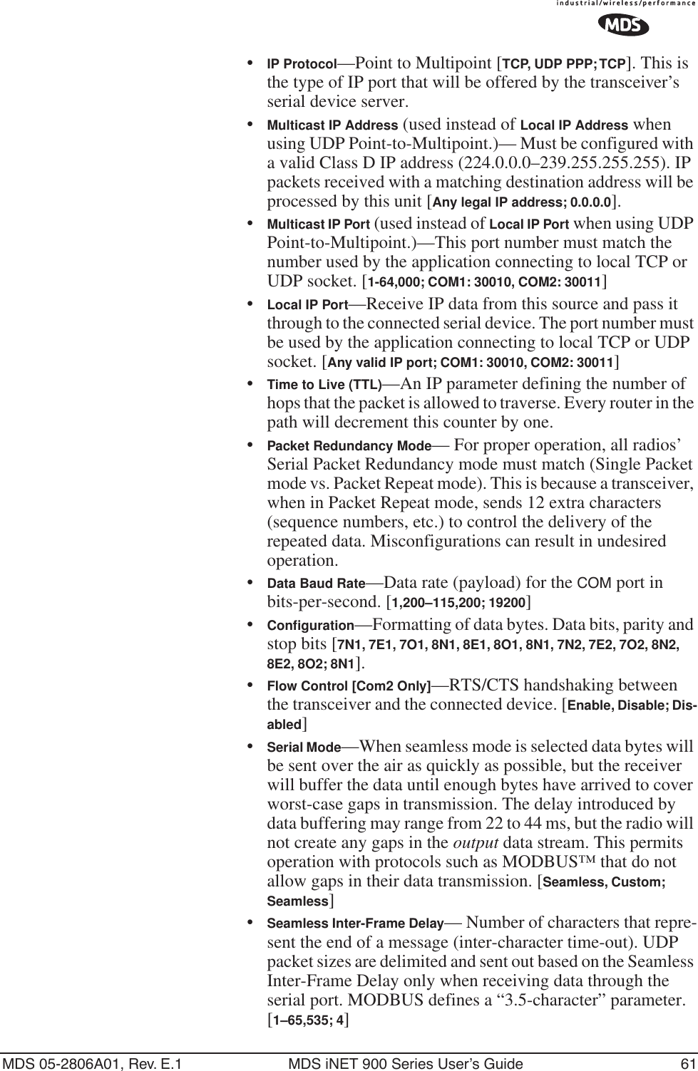 MDS 05-2806A01, Rev. E.1 MDS iNET 900 Series User’s Guide 61•IP Protocol—Point to Multipoint [TCP, UDP PPP; TCP]. This is the type of IP port that will be offered by the transceiver’s serial device server.•Multicast IP Address (used instead of Local IP Address when using UDP Point-to-Multipoint.)— Must be configured with a valid Class D IP address (224.0.0.0–239.255.255.255). IP packets received with a matching destination address will be processed by this unit [Any legal IP address; 0.0.0.0].•Multicast IP Port (used instead of Local IP Port when using UDP Point-to-Multipoint.)—This port number must match the number used by the application connecting to local TCP or UDP socket. [1-64,000; COM1: 30010, COM2: 30011]•Local IP Port—Receive IP data from this source and pass it through to the connected serial device. The port number must be used by the application connecting to local TCP or UDP socket. [Any valid IP port; COM1: 30010, COM2: 30011]•Time to Live (TTL)—An IP parameter defining the number of hops that the packet is allowed to traverse. Every router in the path will decrement this counter by one.•Packet Redundancy Mode— For proper operation, all radios’ Serial Packet Redundancy mode must match (Single Packet mode vs. Packet Repeat mode). This is because a transceiver, when in Packet Repeat mode, sends 12 extra characters (sequence numbers, etc.) to control the delivery of the repeated data. Misconfigurations can result in undesired operation.•Data Baud Rate—Data rate (payload) for the COM port in bits-per-second. [1,200–115,200; 19200] •Conﬁguration—Formatting of data bytes. Data bits, parity and stop bits [7N1, 7E1, 7O1, 8N1, 8E1, 8O1, 8N1, 7N2, 7E2, 7O2, 8N2, 8E2, 8O2; 8N1].•Flow Control [Com2 Only]—RTS/CTS handshaking between the transceiver and the connected device. [Enable, Disable; Dis-abled]•Serial Mode—When seamless mode is selected data bytes will be sent over the air as quickly as possible, but the receiver will buffer the data until enough bytes have arrived to cover worst-case gaps in transmission. The delay introduced by data buffering may range from 22 to 44 ms, but the radio will not create any gaps in the output data stream. This permits operation with protocols such as MODBUS™ that do not allow gaps in their data transmission. [Seamless, Custom; Seamless]•Seamless Inter-Frame Delay— Number of characters that repre-sent the end of a message (inter-character time-out). UDP packet sizes are delimited and sent out based on the Seamless Inter-Frame Delay only when receiving data through the serial port. MODBUS defines a “3.5-character” parameter. [1–65,535; 4]