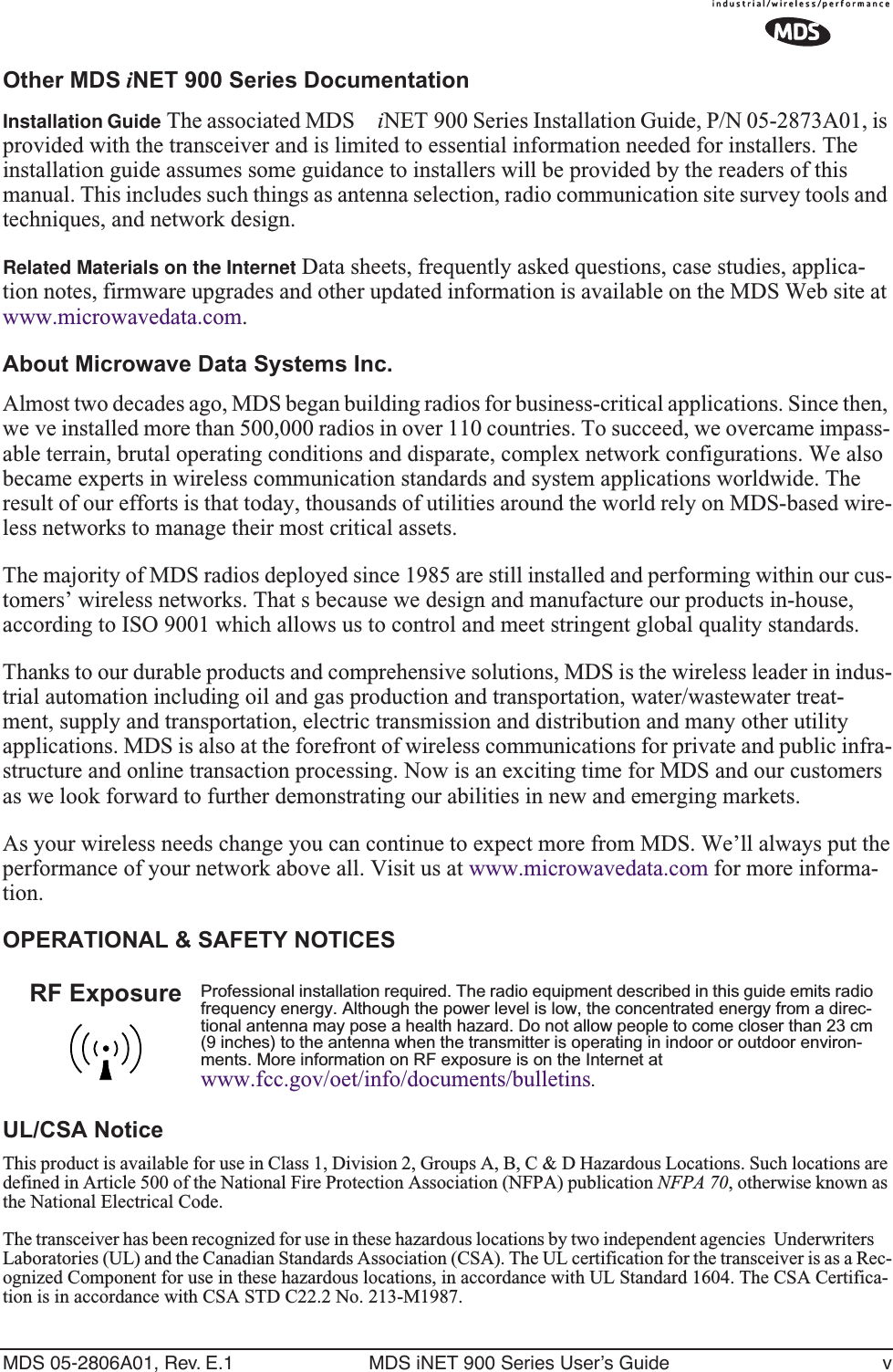  MDS 05-2806A01, Rev. E.1 MDS iNET 900 Series User’s Guide v Other MDS  i NET 900 Series Documentation Installation Guide The associated MDS  i NET 900 Series Installation Guide, P/N 05-2873A01, is provided with the transceiver and is limited to essential information needed for installers. The installation guide assumes some guidance to installers will be provided by the readers of this manual. This includes such things as antenna selection, radio communication site survey tools and techniques, and network design. Related Materials on the Internet Data sheets, frequently asked questions, case studies, applica-tion notes, firmware upgrades and other updated information is available on the MDS Web site at www.microwavedata.com. About Microwave Data Systems Inc. Almost two decades ago, MDS began building radios for business-critical applications. Since then, we ve installed more than 500,000 radios in over 110 countries. To succeed, we overcame impass-able terrain, brutal operating conditions and disparate, complex network configurations. We also became experts in wireless communication standards and system applications worldwide. The result of our efforts is that today, thousands of utilities around the world rely on MDS-based wire-less networks to manage their most critical assets.The majority of MDS radios deployed since 1985 are still installed and performing within our cus-tomers’ wireless networks. That s because we design and manufacture our products in-house, according to ISO 9001 which allows us to control and meet stringent global quality standards. Thanks to our durable products and comprehensive solutions, MDS is the wireless leader in indus-trial automation including oil and gas production and transportation, water/wastewater treat-ment, supply and transportation, electric transmission and distribution and many other utility applications. MDS is also at the forefront of wireless communications for private and public infra-structure and online transaction processing. Now is an exciting time for MDS and our customers as we look forward to further demonstrating our abilities in new and emerging markets.As your wireless needs change you can continue to expect more from MDS. We’ll always put the performance of your network above all. Visit us at www.microwavedata.com for more informa-tion. OPERATIONAL &amp; SAFETY NOTICESUL/CSA Notice This product is available for use in Class 1, Division 2, Groups A, B, C &amp; D Hazardous Locations. Such locations are defined in Article 500 of the National Fire Protection Association (NFPA) publication  NFPA 70 , otherwise known as the National Electrical Code. The transceiver has been recognized for use in these hazardous locations by two independent agencies  Underwriters Laboratories (UL) and the Canadian Standards Association (CSA). The UL certification for the transceiver is as a Rec-ognized Component for use in these hazardous locations, in accordance with UL Standard 1604. The CSA Certifica-tion is in accordance with CSA STD C22.2 No. 213-M1987.  Professional installation required. The radio equipment described in this guide emits radio frequency energy. Although the power level is low, the concentrated energy from a direc-tional antenna may pose a health hazard. Do not allow people to come closer than 23 cm (9 inches) to the antenna when the transmitter is operating in indoor or outdoor environ-ments. More information on RF exposure is on the Internet at  www.fcc.gov/oet/info/documents/bulletins .RF Exposure