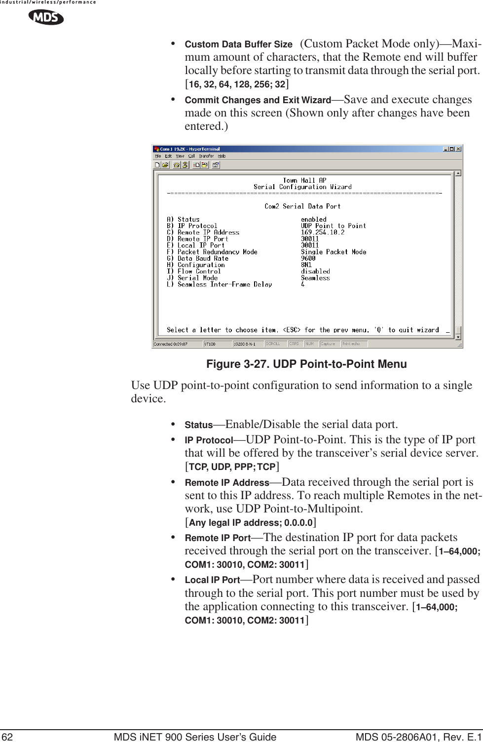 62 MDS iNET 900 Series User’s Guide MDS 05-2806A01, Rev. E.1•Custom Data Buffer Size (Custom Packet Mode only)—Maxi-mum amount of characters, that the Remote end will buffer locally before starting to transmit data through the serial port. [16, 32, 64, 128, 256; 32]•Commit Changes and Exit Wizard—Save and execute changes made on this screen (Shown only after changes have been entered.) Invisible place holderFigure 3-27. UDP Point-to-Point MenuUse UDP point-to-point configuration to send information to a single device.•Status—Enable/Disable the serial data port. •IP Protocol—UDP Point-to-Point. This is the type of IP port that will be offered by the transceiver’s serial device server. [TCP, UDP, PPP; TCP]•Remote IP Address—Data received through the serial port is sent to this IP address. To reach multiple Remotes in the net-work, use UDP Point-to-Multipoint. [Any legal IP address; 0.0.0.0]•Remote IP Port—The destination IP port for data packets received through the serial port on the transceiver. [1–64,000; COM1: 30010, COM2: 30011]•Local IP Port—Port number where data is received and passed through to the serial port. This port number must be used by the application connecting to this transceiver. [1–64,000; COM1: 30010, COM2: 30011]