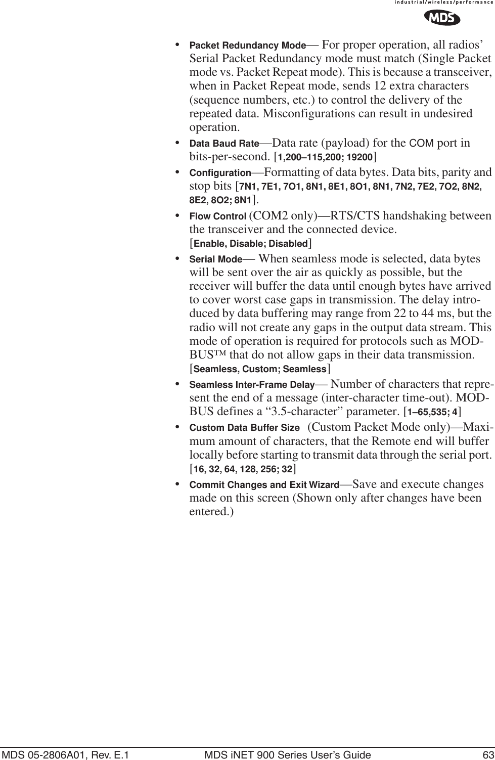 MDS 05-2806A01, Rev. E.1 MDS iNET 900 Series User’s Guide 63•Packet Redundancy Mode— For proper operation, all radios’ Serial Packet Redundancy mode must match (Single Packet mode vs. Packet Repeat mode). This is because a transceiver, when in Packet Repeat mode, sends 12 extra characters (sequence numbers, etc.) to control the delivery of the repeated data. Misconfigurations can result in undesired operation.•Data Baud Rate—Data rate (payload) for the COM port in bits-per-second. [1,200–115,200; 19200] •Conﬁguration—Formatting of data bytes. Data bits, parity and stop bits [7N1, 7E1, 7O1, 8N1, 8E1, 8O1, 8N1, 7N2, 7E2, 7O2, 8N2, 8E2, 8O2; 8N1].•Flow Control (COM2 only)—RTS/CTS handshaking between the transceiver and the connected device.[Enable, Disable; Disabled]•Serial Mode— When seamless mode is selected, data bytes will be sent over the air as quickly as possible, but the receiver will buffer the data until enough bytes have arrived to cover worst case gaps in transmission. The delay intro-duced by data buffering may range from 22 to 44 ms, but the radio will not create any gaps in the output data stream. This mode of operation is required for protocols such as MOD-BUS™ that do not allow gaps in their data transmission. [Seamless, Custom; Seamless]•Seamless Inter-Frame Delay— Number of characters that repre-sent the end of a message (inter-character time-out). MOD-BUS defines a “3.5-character” parameter. [1–65,535; 4]•Custom Data Buffer Size (Custom Packet Mode only)—Maxi-mum amount of characters, that the Remote end will buffer locally before starting to transmit data through the serial port. [16, 32, 64, 128, 256; 32]•Commit Changes and Exit Wizard—Save and execute changes made on this screen (Shown only after changes have been entered.)
