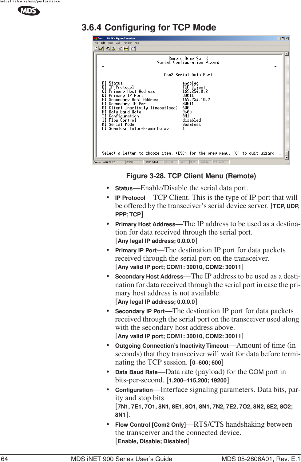 64 MDS iNET 900 Series User’s Guide MDS 05-2806A01, Rev. E.13.6.4 Configuring for TCP ModeInvisible place holderFigure 3-28. TCP Client Menu (Remote)•Status—Enable/Disable the serial data port. •IP Protocol—TCP Client. This is the type of IP port that will be offered by the transceiver’s serial device server. [TCP, UDP, PPP; TCP]•Primary Host Address—The IP address to be used as a destina-tion for data received through the serial port.[Any legal IP address; 0.0.0.0]•Primary IP Port—The destination IP port for data packets received through the serial port on the transceiver.[Any valid IP port; COM1: 30010, COM2: 30011]•Secondary Host Address—The IP address to be used as a desti-nation for data received through the serial port in case the pri-mary host address is not available.[Any legal IP address; 0.0.0.0]•Secondary IP Port—The destination IP port for data packets received through the serial port on the transceiver used along with the secondary host address above.[Any valid IP port; COM1: 30010, COM2: 30011]•Outgoing Connection’s Inactivity Timeout—Amount of time (in seconds) that they transceiver will wait for data before termi-nating the TCP session. [0–600; 600]•Data Baud Rate—Data rate (payload) for the COM port in bits-per-second. [1,200–115,200; 19200] •Conﬁguration—Interface signaling parameters. Data bits, par-ity and stop bits [7N1, 7E1, 7O1, 8N1, 8E1, 8O1, 8N1, 7N2, 7E2, 7O2, 8N2, 8E2, 8O2; 8N1].•Flow Control [Com2 Only]—RTS/CTS handshaking between the transceiver and the connected device.[Enable, Disable; Disabled]