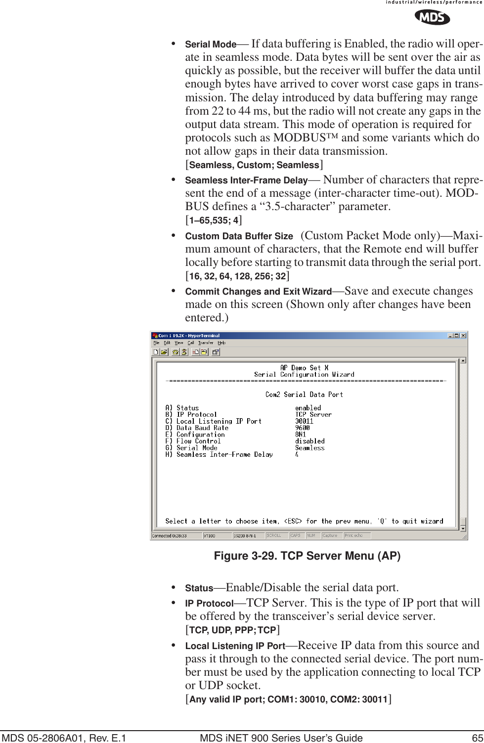 MDS 05-2806A01, Rev. E.1 MDS iNET 900 Series User’s Guide 65•Serial Mode— If data buffering is Enabled, the radio will oper-ate in seamless mode. Data bytes will be sent over the air as quickly as possible, but the receiver will buffer the data until enough bytes have arrived to cover worst case gaps in trans-mission. The delay introduced by data buffering may range from 22 to 44 ms, but the radio will not create any gaps in the output data stream. This mode of operation is required for protocols such as MODBUS™ and some variants which do not allow gaps in their data transmission.[Seamless, Custom; Seamless]•Seamless Inter-Frame Delay— Number of characters that repre-sent the end of a message (inter-character time-out). MOD-BUS defines a “3.5-character” parameter.[1–65,535; 4]•Custom Data Buffer Size (Custom Packet Mode only)—Maxi-mum amount of characters, that the Remote end will buffer locally before starting to transmit data through the serial port. [16, 32, 64, 128, 256; 32]•Commit Changes and Exit Wizard—Save and execute changes made on this screen (Shown only after changes have been entered.) Invisible place holderFigure 3-29. TCP Server Menu (AP)•Status—Enable/Disable the serial data port. •IP Protocol—TCP Server. This is the type of IP port that will be offered by the transceiver’s serial device server. [TCP, UDP, PPP; TCP]•Local Listening IP Port—Receive IP data from this source and pass it through to the connected serial device. The port num-ber must be used by the application connecting to local TCP or UDP socket.[Any valid IP port; COM1: 30010, COM2: 30011]